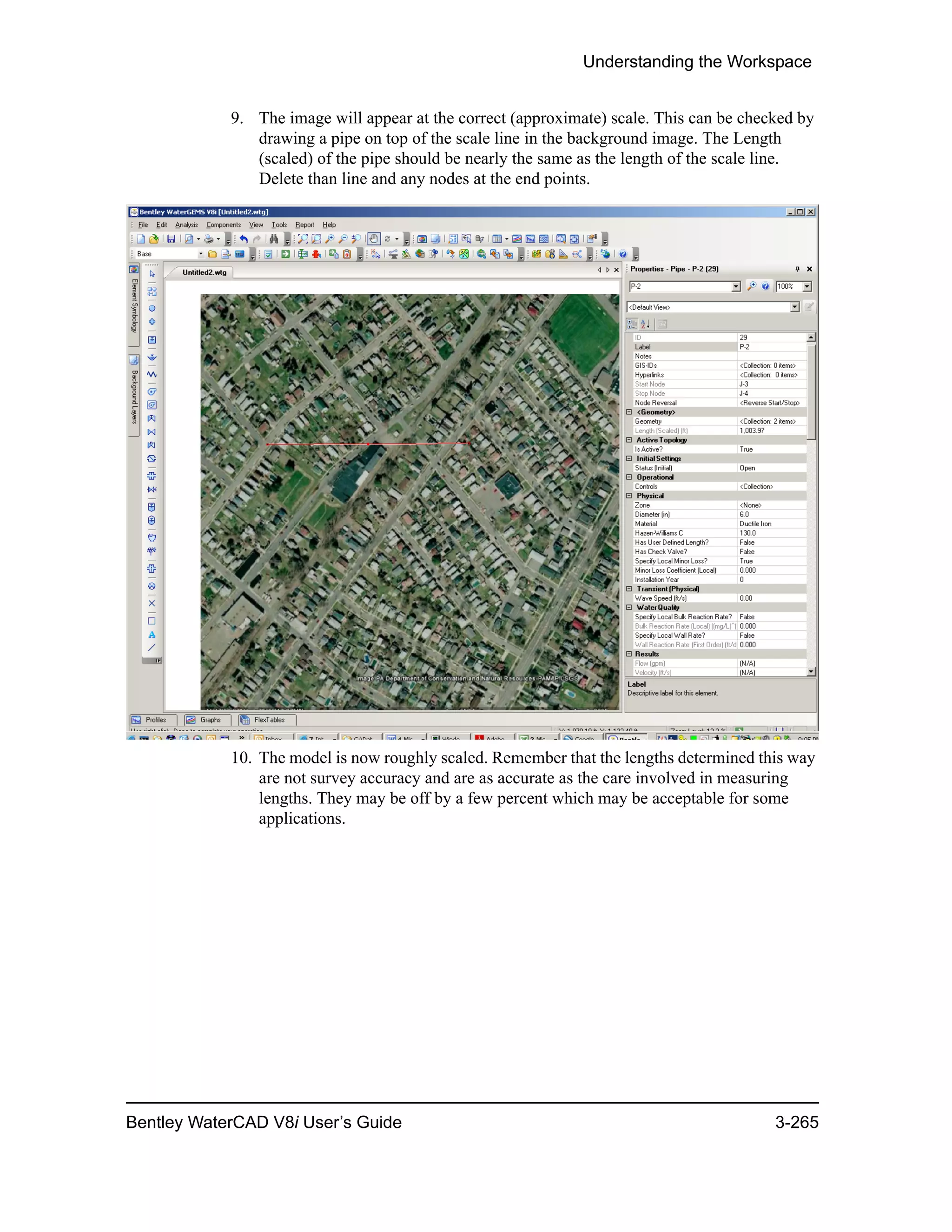 Understanding the Workspace
Bentley WaterCAD V8i User’s Guide 3-265
9. The image will appear at the correct (approximate) scale. This can be checked by
drawing a pipe on top of the scale line in the background image. The Length
(scaled) of the pipe should be nearly the same as the length of the scale line.
Delete than line and any nodes at the end points.
10. The model is now roughly scaled. Remember that the lengths determined this way
are not survey accuracy and are as accurate as the care involved in measuring
lengths. They may be off by a few percent which may be acceptable for some
applications.
 
