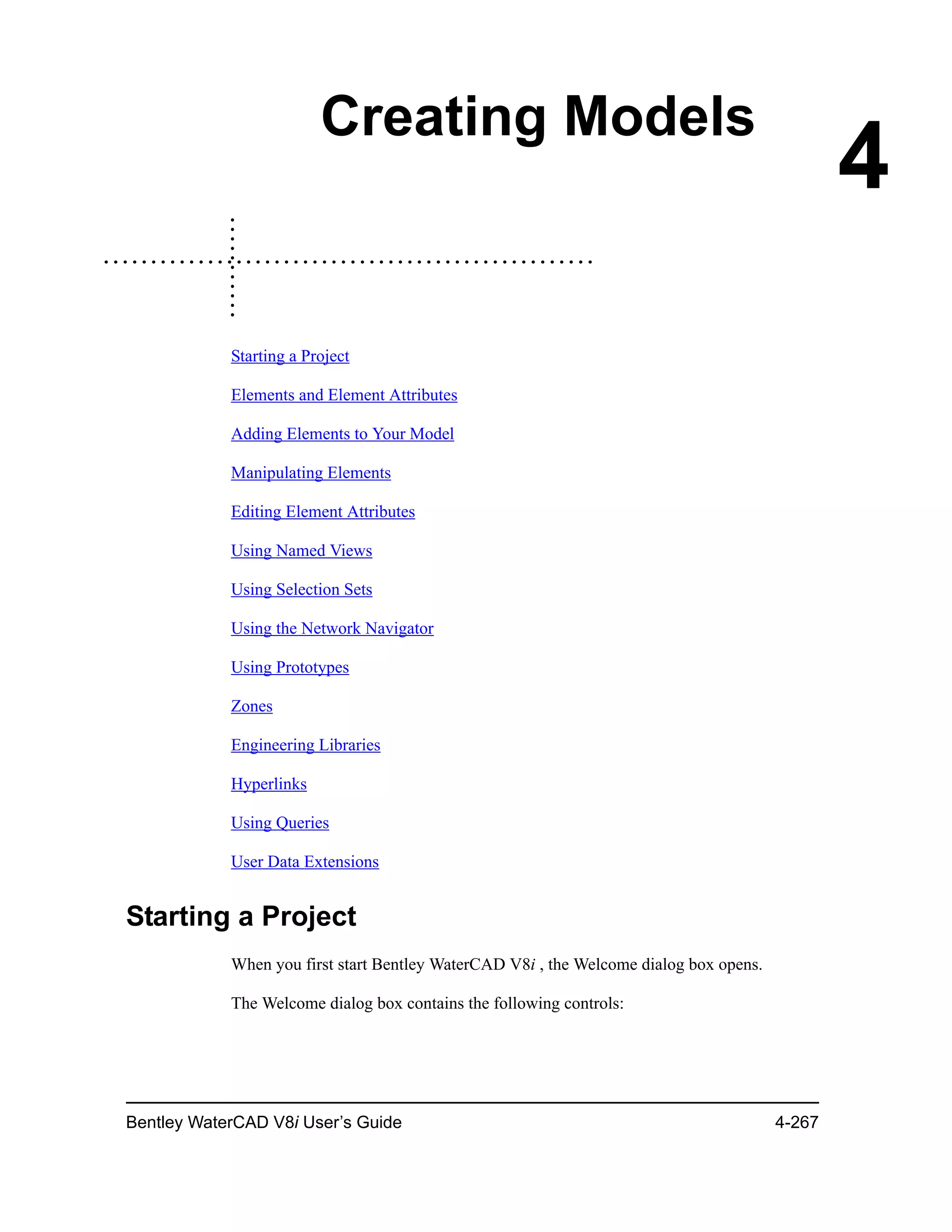 Bentley WaterCAD V8i User’s Guide 4-267
4
Creating Models
Starting a Project
Elements and Element Attributes
Adding Elements to Your Model
Manipulating Elements
Editing Element Attributes
Using Named Views
Using Selection Sets
Using the Network Navigator
Using Prototypes
Zones
Engineering Libraries
Hyperlinks
Using Queries
User Data Extensions
Starting a Project
When you first start Bentley WaterCAD V8i , the Welcome dialog box opens.
The Welcome dialog box contains the following controls:
 
