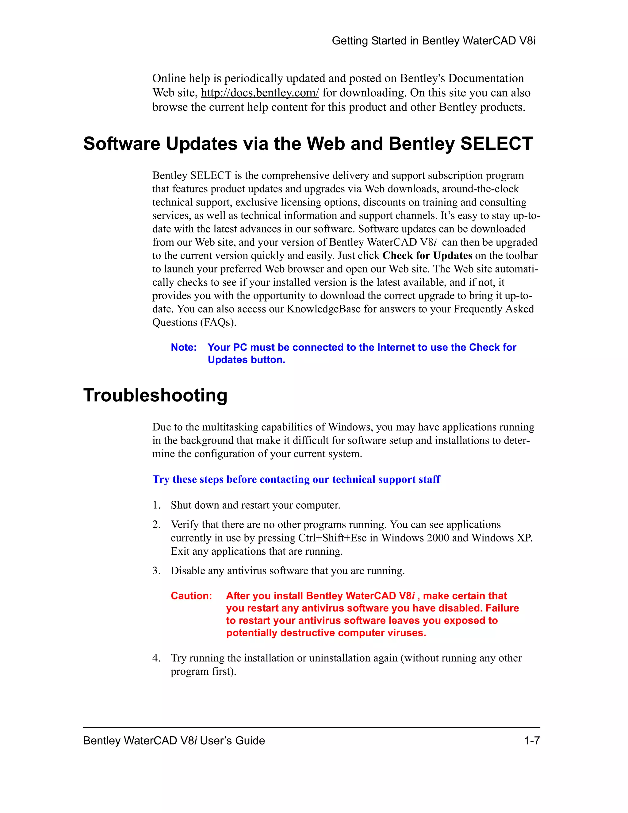 Getting Started in Bentley WaterCAD V8i
Bentley WaterCAD V8i User’s Guide 1-7
Online help is periodically updated and posted on Bentley's Documentation
Web site, http://docs.bentley.com/ for downloading. On this site you can also
browse the current help content for this product and other Bentley products.
Software Updates via the Web and Bentley SELECT
Bentley SELECT is the comprehensive delivery and support subscription program
that features product updates and upgrades via Web downloads, around-the-clock
technical support, exclusive licensing options, discounts on training and consulting
services, as well as technical information and support channels. It’s easy to stay up-to-
date with the latest advances in our software. Software updates can be downloaded
from our Web site, and your version of Bentley WaterCAD V8i can then be upgraded
to the current version quickly and easily. Just click Check for Updates on the toolbar
to launch your preferred Web browser and open our Web site. The Web site automati-
cally checks to see if your installed version is the latest available, and if not, it
provides you with the opportunity to download the correct upgrade to bring it up-to-
date. You can also access our KnowledgeBase for answers to your Frequently Asked
Questions (FAQs).
Note: Your PC must be connected to the Internet to use the Check for
Updates button.
Troubleshooting
Due to the multitasking capabilities of Windows, you may have applications running
in the background that make it difficult for software setup and installations to deter-
mine the configuration of your current system.
Try these steps before contacting our technical support staff
1. Shut down and restart your computer.
2. Verify that there are no other programs running. You can see applications
currently in use by pressing Ctrl+Shift+Esc in Windows 2000 and Windows XP.
Exit any applications that are running.
3. Disable any antivirus software that you are running.
Caution: After you install Bentley WaterCAD V8i , make certain that
you restart any antivirus software you have disabled. Failure
to restart your antivirus software leaves you exposed to
potentially destructive computer viruses.
4. Try running the installation or uninstallation again (without running any other
program first).
 