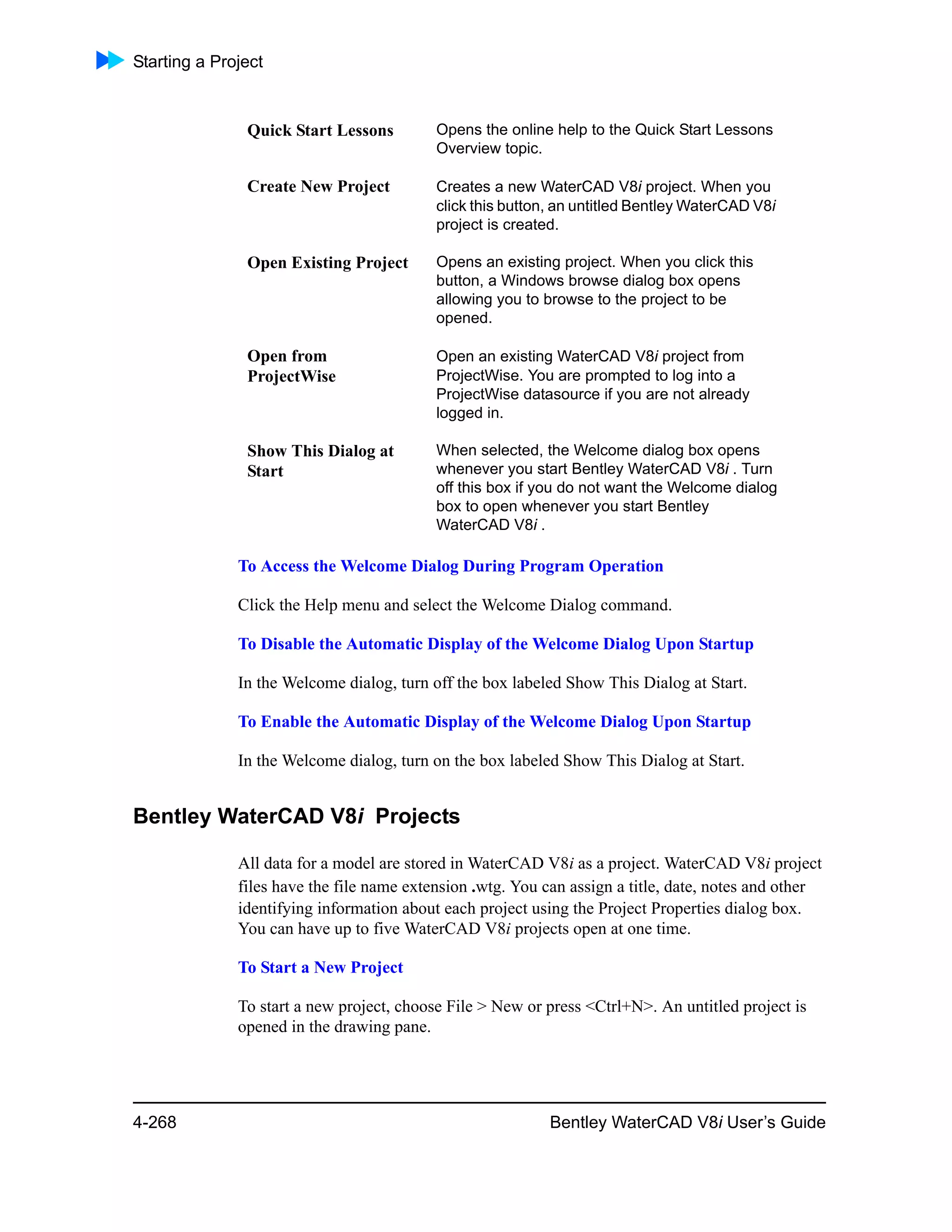 Starting a Project
4-268 Bentley WaterCAD V8i User’s Guide
To Access the Welcome Dialog During Program Operation
Click the Help menu and select the Welcome Dialog command.
To Disable the Automatic Display of the Welcome Dialog Upon Startup
In the Welcome dialog, turn off the box labeled Show This Dialog at Start.
To Enable the Automatic Display of the Welcome Dialog Upon Startup
In the Welcome dialog, turn on the box labeled Show This Dialog at Start.
Bentley WaterCAD V8i Projects
All data for a model are stored in WaterCAD V8i as a project. WaterCAD V8i project
files have the file name extension .wtg. You can assign a title, date, notes and other
identifying information about each project using the Project Properties dialog box.
You can have up to five WaterCAD V8i projects open at one time.
To Start a New Project
To start a new project, choose File > New or press <Ctrl+N>. An untitled project is
opened in the drawing pane.
Quick Start Lessons Opens the online help to the Quick Start Lessons
Overview topic.
Create New Project Creates a new WaterCAD V8i project. When you
click this button, an untitled Bentley WaterCAD V8i
project is created.
Open Existing Project Opens an existing project. When you click this
button, a Windows browse dialog box opens
allowing you to browse to the project to be
opened.
Open from
ProjectWise
Open an existing WaterCAD V8i project from
ProjectWise. You are prompted to log into a
ProjectWise datasource if you are not already
logged in.
Show This Dialog at
Start
When selected, the Welcome dialog box opens
whenever you start Bentley WaterCAD V8i . Turn
off this box if you do not want the Welcome dialog
box to open whenever you start Bentley
WaterCAD V8i .
 