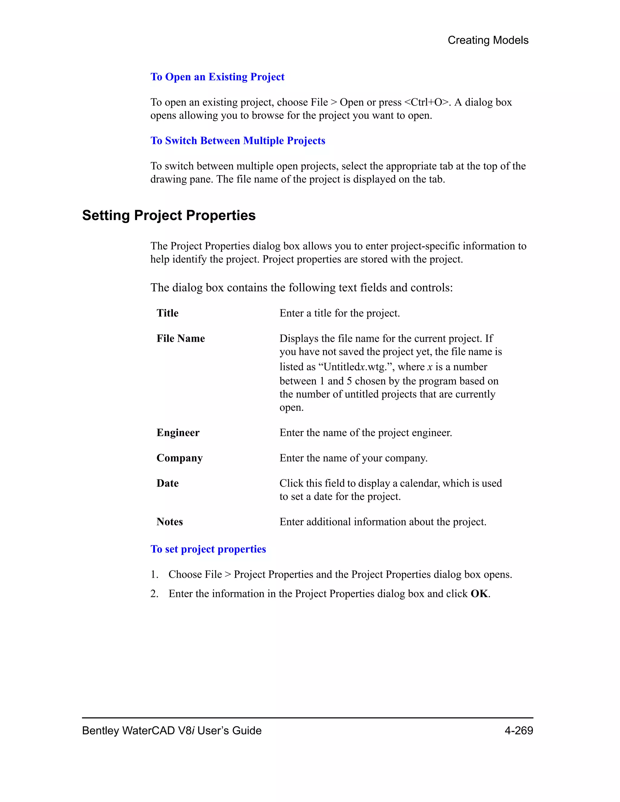 Creating Models
Bentley WaterCAD V8i User’s Guide 4-269
To Open an Existing Project
To open an existing project, choose File > Open or press <Ctrl+O>. A dialog box
opens allowing you to browse for the project you want to open.
To Switch Between Multiple Projects
To switch between multiple open projects, select the appropriate tab at the top of the
drawing pane. The file name of the project is displayed on the tab.
Setting Project Properties
The Project Properties dialog box allows you to enter project-specific information to
help identify the project. Project properties are stored with the project.
The dialog box contains the following text fields and controls:
To set project properties
1. Choose File > Project Properties and the Project Properties dialog box opens.
2. Enter the information in the Project Properties dialog box and click OK.
Title Enter a title for the project.
File Name Displays the file name for the current project. If
you have not saved the project yet, the file name is
listed as “Untitledx.wtg.”, where x is a number
between 1 and 5 chosen by the program based on
the number of untitled projects that are currently
open.
Engineer Enter the name of the project engineer.
Company Enter the name of your company.
Date Click this field to display a calendar, which is used
to set a date for the project.
Notes Enter additional information about the project.
 