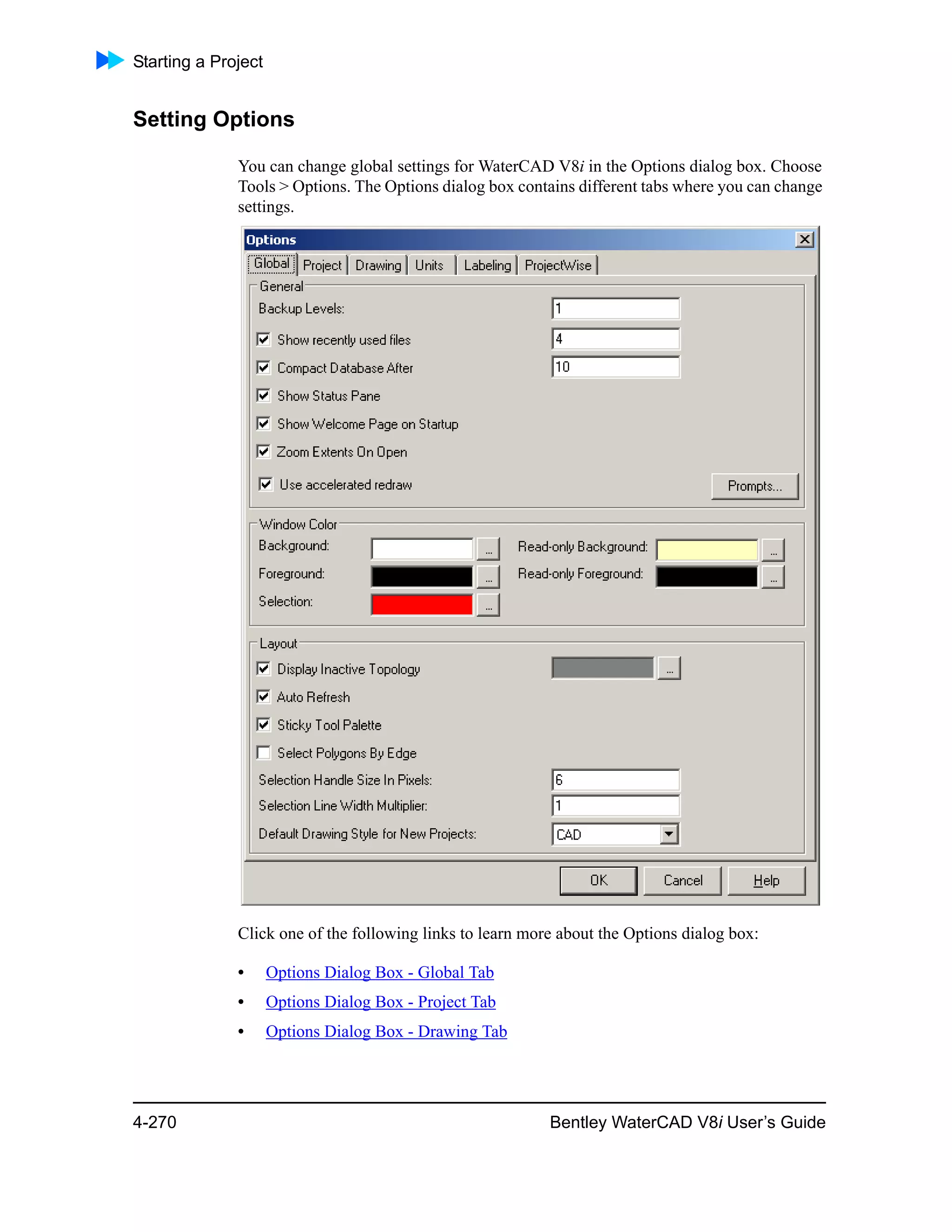 Starting a Project
4-270 Bentley WaterCAD V8i User’s Guide
Setting Options
You can change global settings for WaterCAD V8i in the Options dialog box. Choose
Tools > Options. The Options dialog box contains different tabs where you can change
settings.
Click one of the following links to learn more about the Options dialog box:
• Options Dialog Box - Global Tab
• Options Dialog Box - Project Tab
• Options Dialog Box - Drawing Tab
 