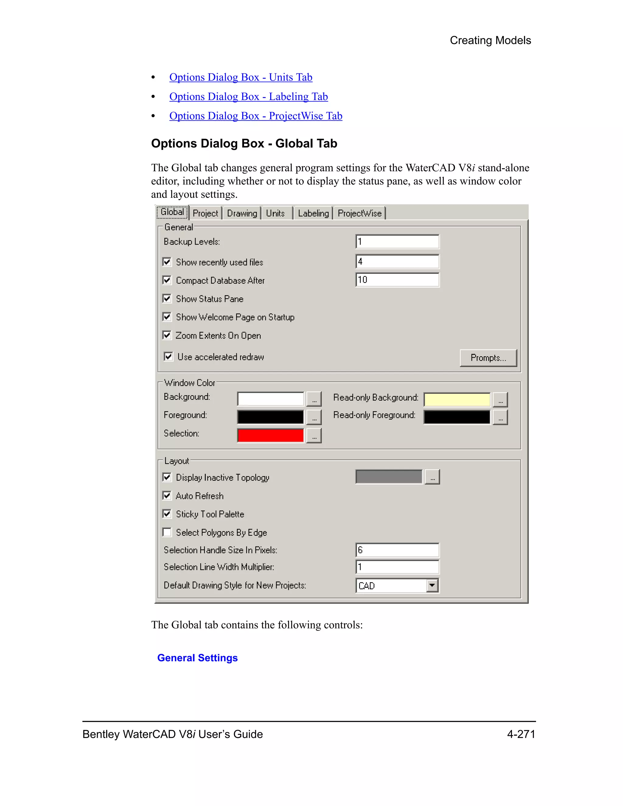 Creating Models
Bentley WaterCAD V8i User’s Guide 4-271
• Options Dialog Box - Units Tab
• Options Dialog Box - Labeling Tab
• Options Dialog Box - ProjectWise Tab
Options Dialog Box - Global Tab
The Global tab changes general program settings for the WaterCAD V8i stand-alone
editor, including whether or not to display the status pane, as well as window color
and layout settings.
The Global tab contains the following controls:
General Settings
 
