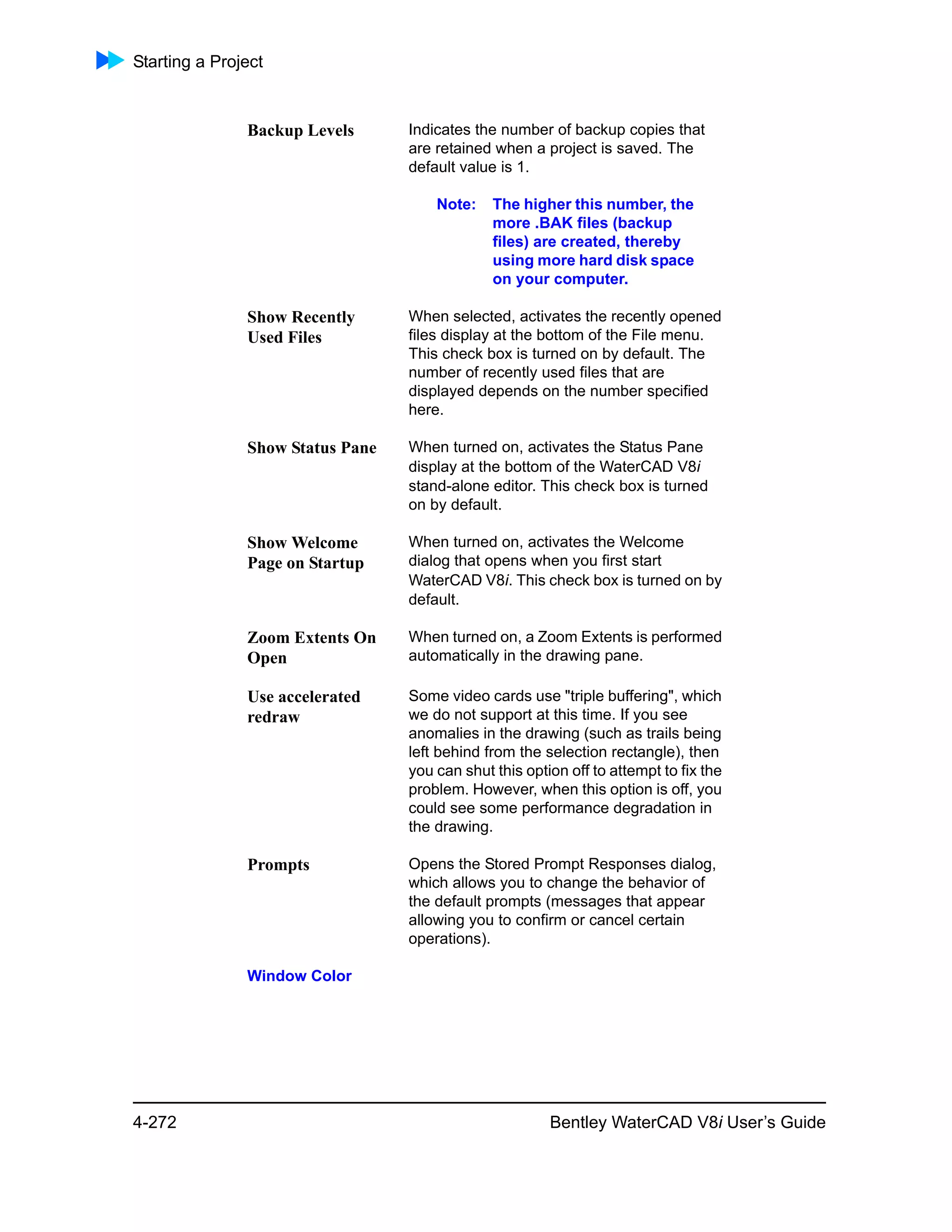 Starting a Project
4-272 Bentley WaterCAD V8i User’s Guide
Backup Levels Indicates the number of backup copies that
are retained when a project is saved. The
default value is 1.
Note: The higher this number, the
more .BAK files (backup
files) are created, thereby
using more hard disk space
on your computer.
Show Recently
Used Files
When selected, activates the recently opened
files display at the bottom of the File menu.
This check box is turned on by default. The
number of recently used files that are
displayed depends on the number specified
here.
Show Status Pane When turned on, activates the Status Pane
display at the bottom of the WaterCAD V8i
stand-alone editor. This check box is turned
on by default.
Show Welcome
Page on Startup
When turned on, activates the Welcome
dialog that opens when you first start
WaterCAD V8i. This check box is turned on by
default.
Zoom Extents On
Open
When turned on, a Zoom Extents is performed
automatically in the drawing pane.
Use accelerated
redraw
Some video cards use "triple buffering", which
we do not support at this time. If you see
anomalies in the drawing (such as trails being
left behind from the selection rectangle), then
you can shut this option off to attempt to fix the
problem. However, when this option is off, you
could see some performance degradation in
the drawing.
Prompts Opens the Stored Prompt Responses dialog,
which allows you to change the behavior of
the default prompts (messages that appear
allowing you to confirm or cancel certain
operations).
Window Color
 