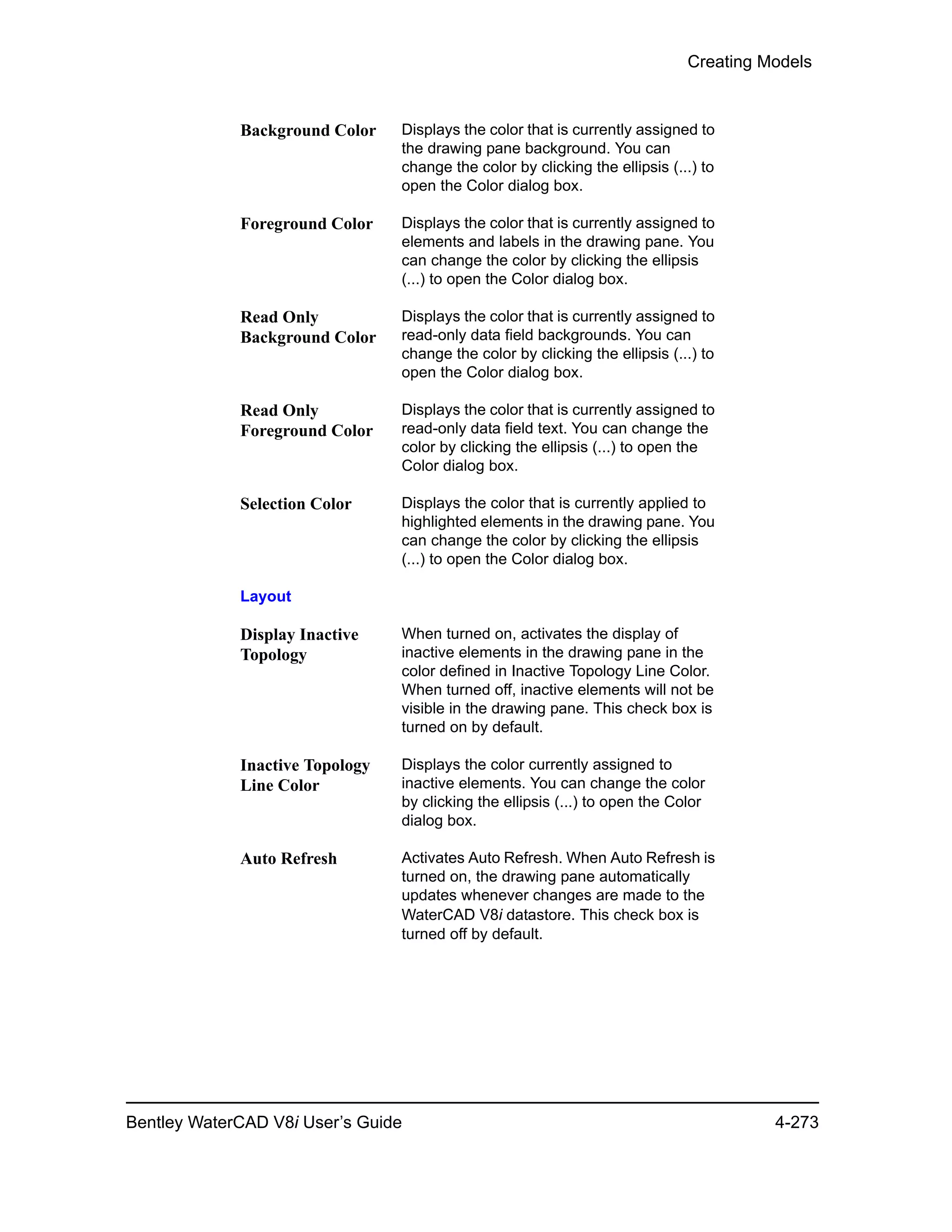 Creating Models
Bentley WaterCAD V8i User’s Guide 4-273
Background Color Displays the color that is currently assigned to
the drawing pane background. You can
change the color by clicking the ellipsis (...) to
open the Color dialog box.
Foreground Color Displays the color that is currently assigned to
elements and labels in the drawing pane. You
can change the color by clicking the ellipsis
(...) to open the Color dialog box.
Read Only
Background Color
Displays the color that is currently assigned to
read-only data field backgrounds. You can
change the color by clicking the ellipsis (...) to
open the Color dialog box.
Read Only
Foreground Color
Displays the color that is currently assigned to
read-only data field text. You can change the
color by clicking the ellipsis (...) to open the
Color dialog box.
Selection Color Displays the color that is currently applied to
highlighted elements in the drawing pane. You
can change the color by clicking the ellipsis
(...) to open the Color dialog box.
Layout
Display Inactive
Topology
When turned on, activates the display of
inactive elements in the drawing pane in the
color defined in Inactive Topology Line Color.
When turned off, inactive elements will not be
visible in the drawing pane. This check box is
turned on by default.
Inactive Topology
Line Color
Displays the color currently assigned to
inactive elements. You can change the color
by clicking the ellipsis (...) to open the Color
dialog box.
Auto Refresh Activates Auto Refresh. When Auto Refresh is
turned on, the drawing pane automatically
updates whenever changes are made to the
WaterCAD V8i datastore. This check box is
turned off by default.
 