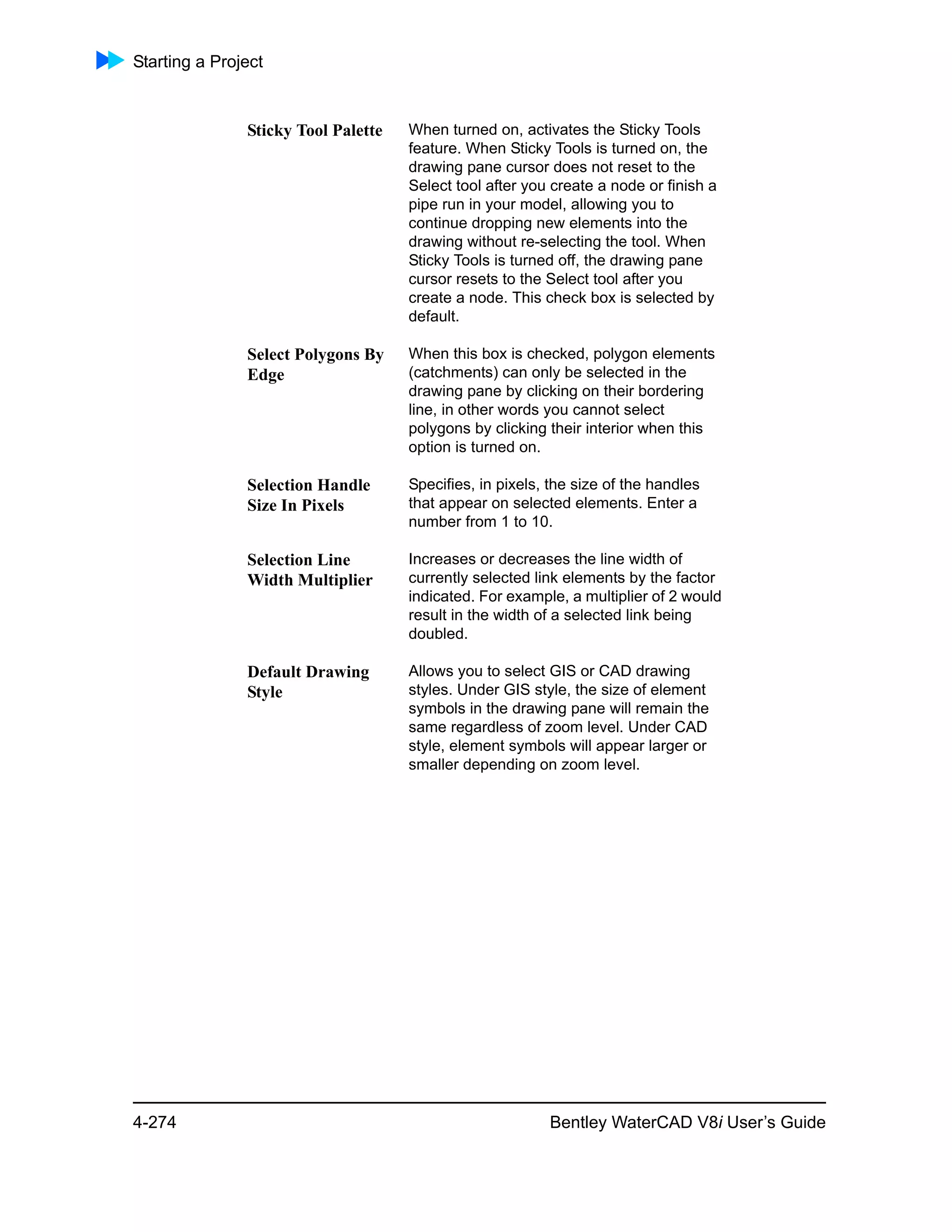 Starting a Project
4-274 Bentley WaterCAD V8i User’s Guide
Sticky Tool Palette When turned on, activates the Sticky Tools
feature. When Sticky Tools is turned on, the
drawing pane cursor does not reset to the
Select tool after you create a node or finish a
pipe run in your model, allowing you to
continue dropping new elements into the
drawing without re-selecting the tool. When
Sticky Tools is turned off, the drawing pane
cursor resets to the Select tool after you
create a node. This check box is selected by
default.
Select Polygons By
Edge
When this box is checked, polygon elements
(catchments) can only be selected in the
drawing pane by clicking on their bordering
line, in other words you cannot select
polygons by clicking their interior when this
option is turned on.
Selection Handle
Size In Pixels
Specifies, in pixels, the size of the handles
that appear on selected elements. Enter a
number from 1 to 10.
Selection Line
Width Multiplier
Increases or decreases the line width of
currently selected link elements by the factor
indicated. For example, a multiplier of 2 would
result in the width of a selected link being
doubled.
Default Drawing
Style
Allows you to select GIS or CAD drawing
styles. Under GIS style, the size of element
symbols in the drawing pane will remain the
same regardless of zoom level. Under CAD
style, element symbols will appear larger or
smaller depending on zoom level.
 
