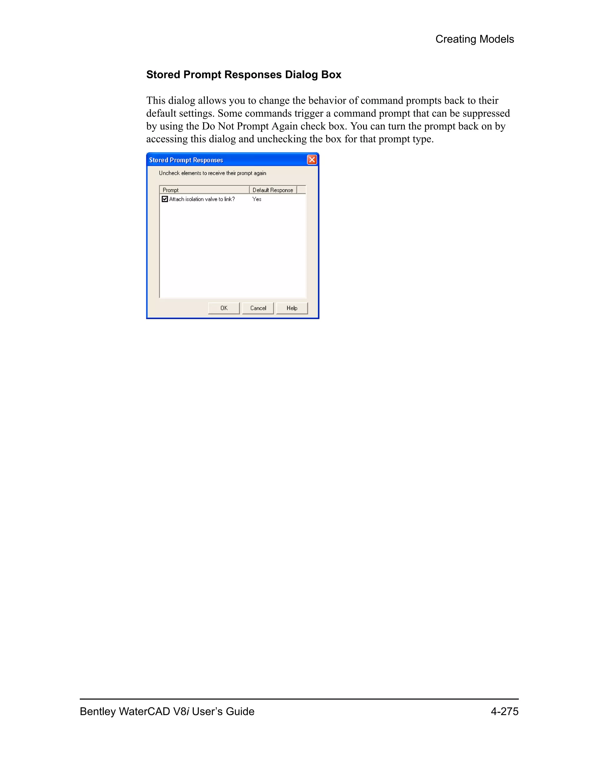 Creating Models
Bentley WaterCAD V8i User’s Guide 4-275
Stored Prompt Responses Dialog Box
This dialog allows you to change the behavior of command prompts back to their
default settings. Some commands trigger a command prompt that can be suppressed
by using the Do Not Prompt Again check box. You can turn the prompt back on by
accessing this dialog and unchecking the box for that prompt type.
 