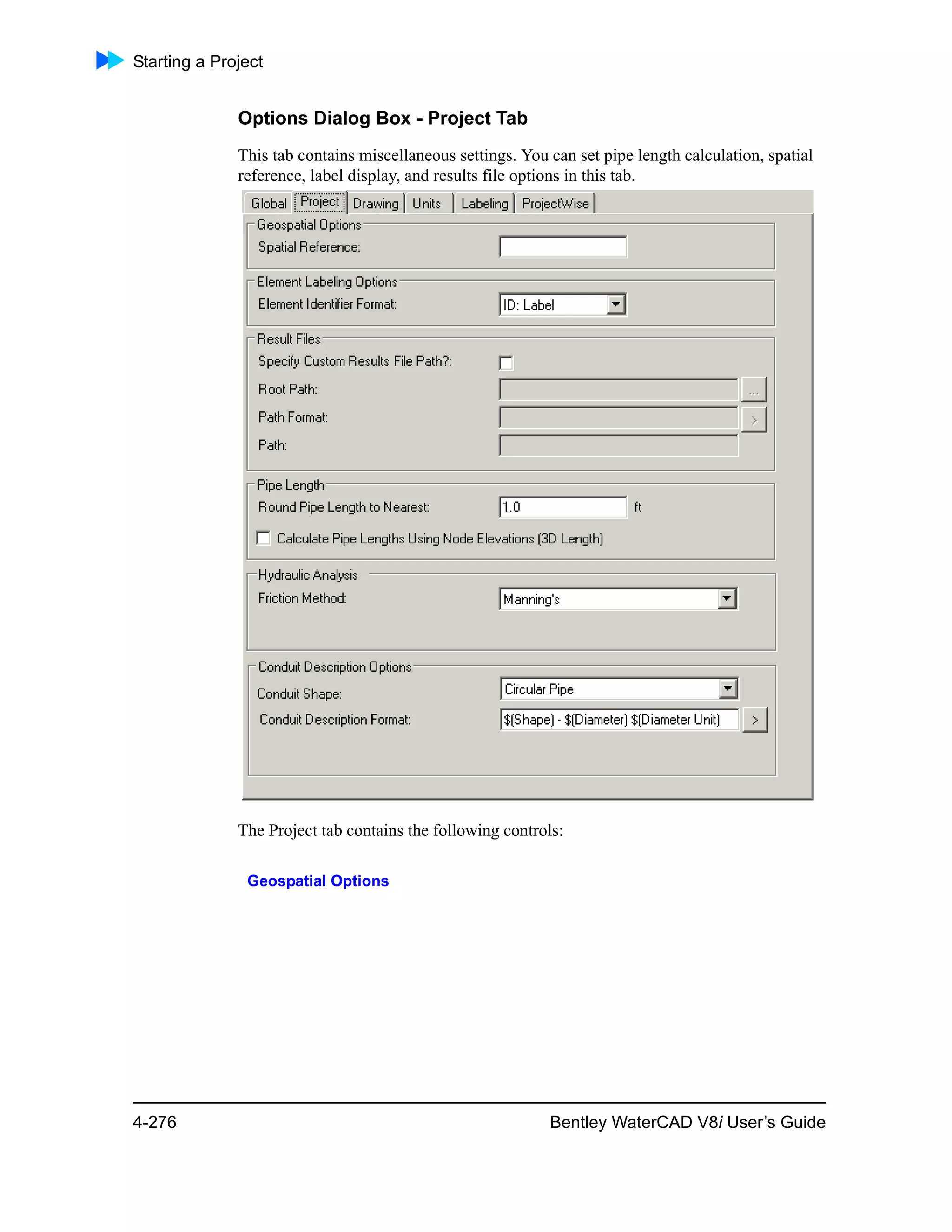 Starting a Project
4-276 Bentley WaterCAD V8i User’s Guide
Options Dialog Box - Project Tab
This tab contains miscellaneous settings. You can set pipe length calculation, spatial
reference, label display, and results file options in this tab.
The Project tab contains the following controls:
Geospatial Options
 