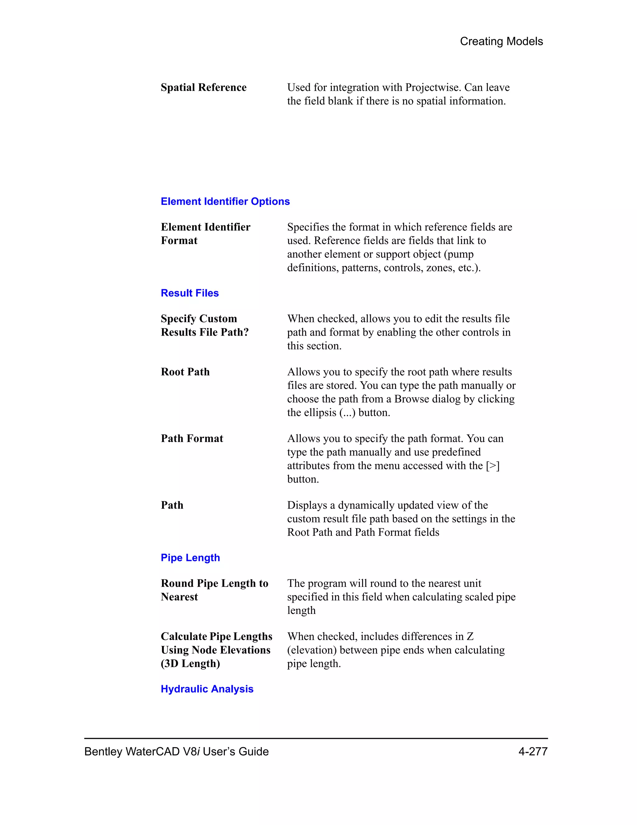 Creating Models
Bentley WaterCAD V8i User’s Guide 4-277
Spatial Reference Used for integration with Projectwise. Can leave
the field blank if there is no spatial information.
Element Identifier Options
Element Identifier
Format
Specifies the format in which reference fields are
used. Reference fields are fields that link to
another element or support object (pump
definitions, patterns, controls, zones, etc.).
Result Files
Specify Custom
Results File Path?
When checked, allows you to edit the results file
path and format by enabling the other controls in
this section.
Root Path Allows you to specify the root path where results
files are stored. You can type the path manually or
choose the path from a Browse dialog by clicking
the ellipsis (...) button.
Path Format Allows you to specify the path format. You can
type the path manually and use predefined
attributes from the menu accessed with the [>]
button.
Path Displays a dynamically updated view of the
custom result file path based on the settings in the
Root Path and Path Format fields
Pipe Length
Round Pipe Length to
Nearest
The program will round to the nearest unit
specified in this field when calculating scaled pipe
length
Calculate Pipe Lengths
Using Node Elevations
(3D Length)
When checked, includes differences in Z
(elevation) between pipe ends when calculating
pipe length.
Hydraulic Analysis
 
