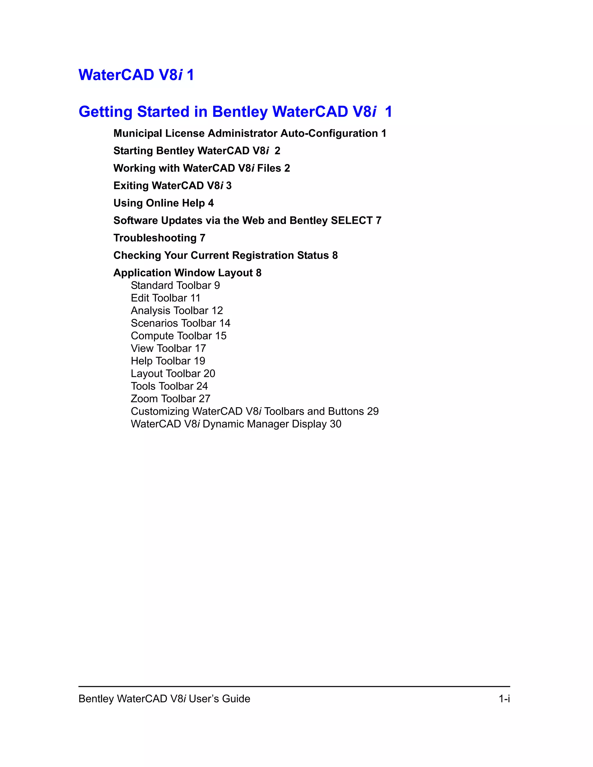 Bentley WaterCAD V8i User’s Guide 1-i
WaterCAD V8i 1
Getting Started in Bentley WaterCAD V8i 1
Municipal License Administrator Auto-Configuration 1
Starting Bentley WaterCAD V8i 2
Working with WaterCAD V8i Files 2
Exiting WaterCAD V8i 3
Using Online Help 4
Software Updates via the Web and Bentley SELECT 7
Troubleshooting 7
Checking Your Current Registration Status 8
Application Window Layout 8
Standard Toolbar 9
Edit Toolbar 11
Analysis Toolbar 12
Scenarios Toolbar 14
Compute Toolbar 15
View Toolbar 17
Help Toolbar 19
Layout Toolbar 20
Tools Toolbar 24
Zoom Toolbar 27
Customizing WaterCAD V8i Toolbars and Buttons 29
WaterCAD V8i Dynamic Manager Display 30
 
