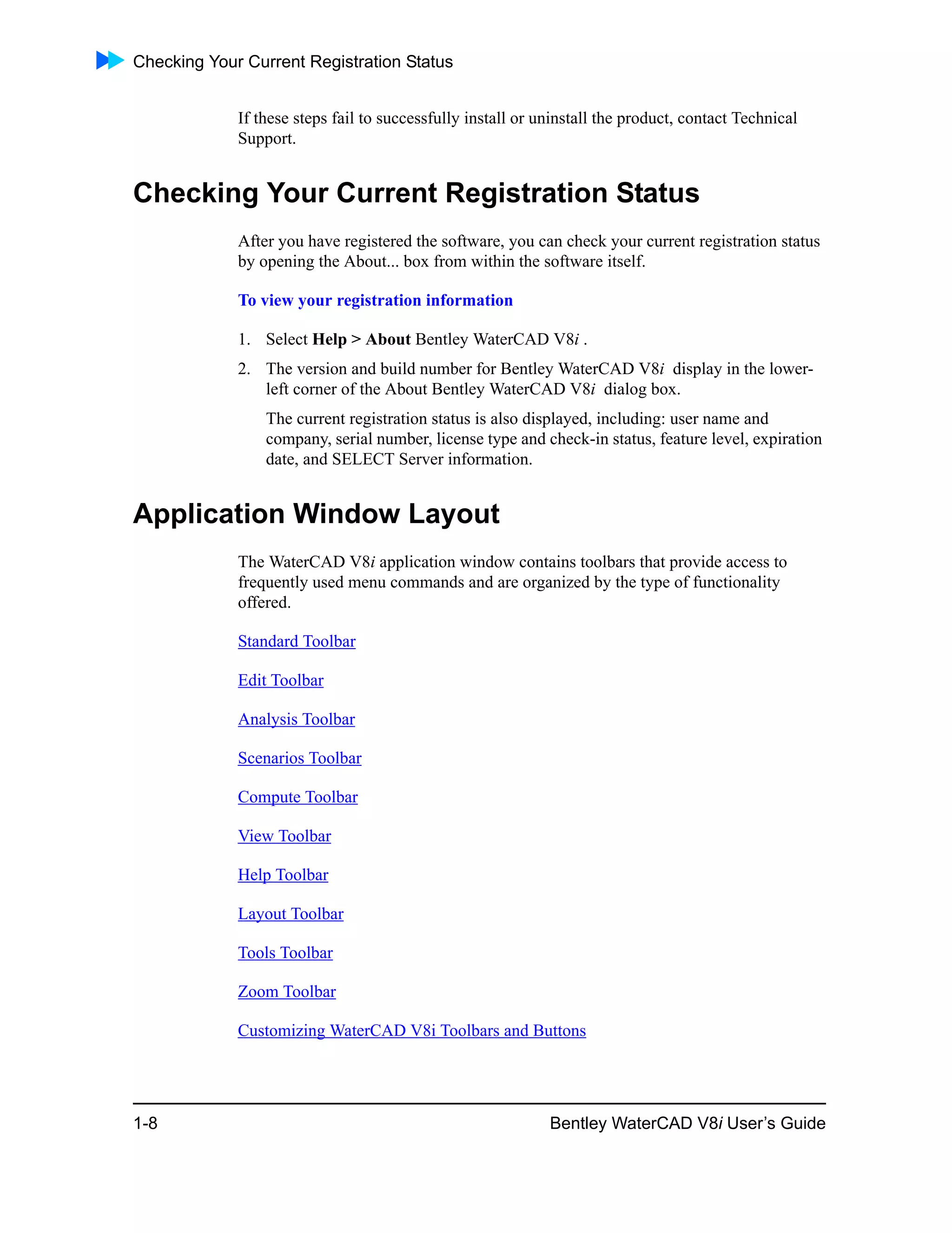 Checking Your Current Registration Status
1-8 Bentley WaterCAD V8i User’s Guide
If these steps fail to successfully install or uninstall the product, contact Technical
Support.
Checking Your Current Registration Status
After you have registered the software, you can check your current registration status
by opening the About... box from within the software itself.
To view your registration information
1. Select Help > About Bentley WaterCAD V8i .
2. The version and build number for Bentley WaterCAD V8i display in the lower-
left corner of the About Bentley WaterCAD V8i dialog box.
The current registration status is also displayed, including: user name and
company, serial number, license type and check-in status, feature level, expiration
date, and SELECT Server information.
Application Window Layout
The WaterCAD V8i application window contains toolbars that provide access to
frequently used menu commands and are organized by the type of functionality
offered.
Standard Toolbar
Edit Toolbar
Analysis Toolbar
Scenarios Toolbar
Compute Toolbar
View Toolbar
Help Toolbar
Layout Toolbar
Tools Toolbar
Zoom Toolbar
Customizing WaterCAD V8i Toolbars and Buttons
 