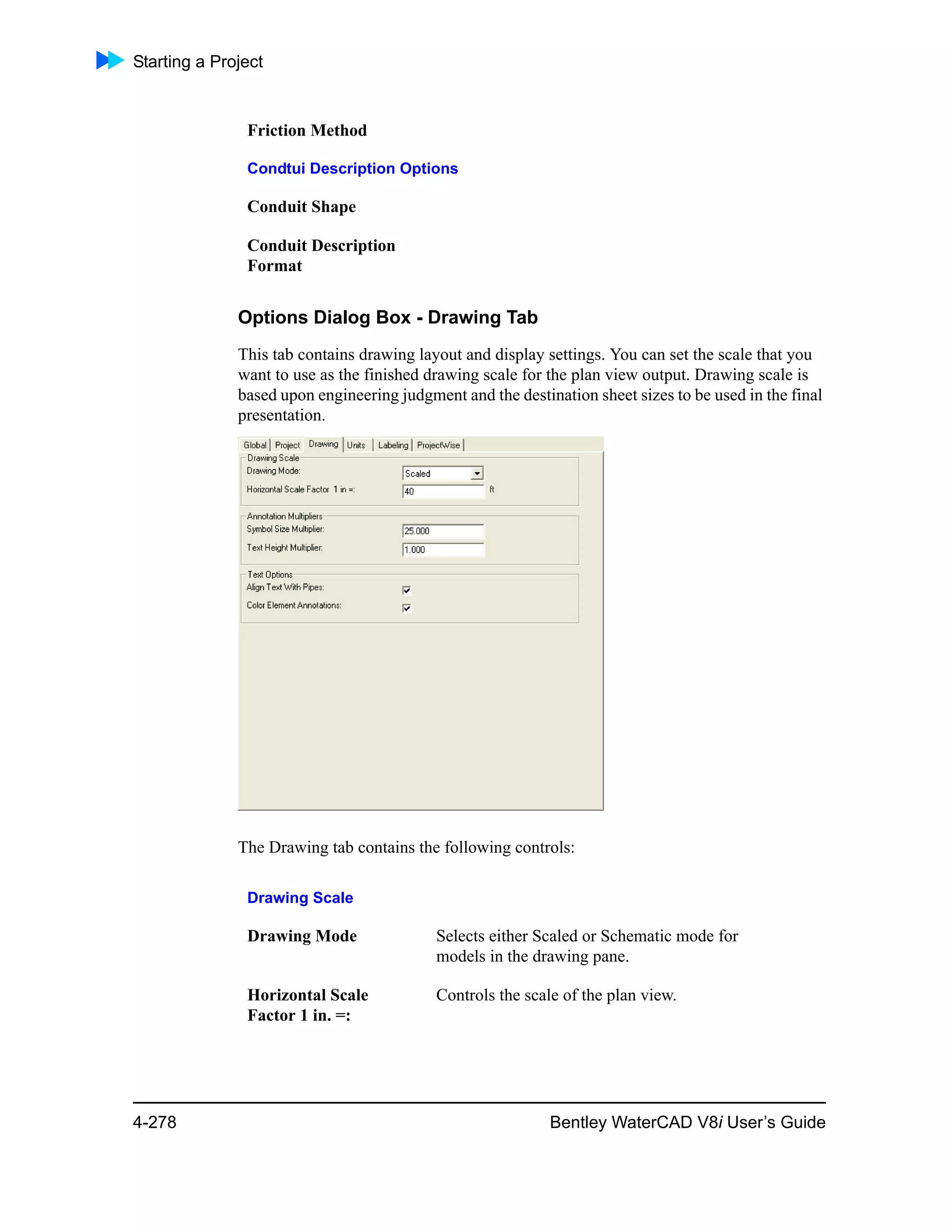Starting a Project
4-278 Bentley WaterCAD V8i User’s Guide
Options Dialog Box - Drawing Tab
This tab contains drawing layout and display settings. You can set the scale that you
want to use as the finished drawing scale for the plan view output. Drawing scale is
based upon engineering judgment and the destination sheet sizes to be used in the final
presentation.
The Drawing tab contains the following controls:
Friction Method
Condtui Description Options
Conduit Shape
Conduit Description
Format
Drawing Scale
Drawing Mode Selects either Scaled or Schematic mode for
models in the drawing pane.
Horizontal Scale
Factor 1 in. =:
Controls the scale of the plan view.
 