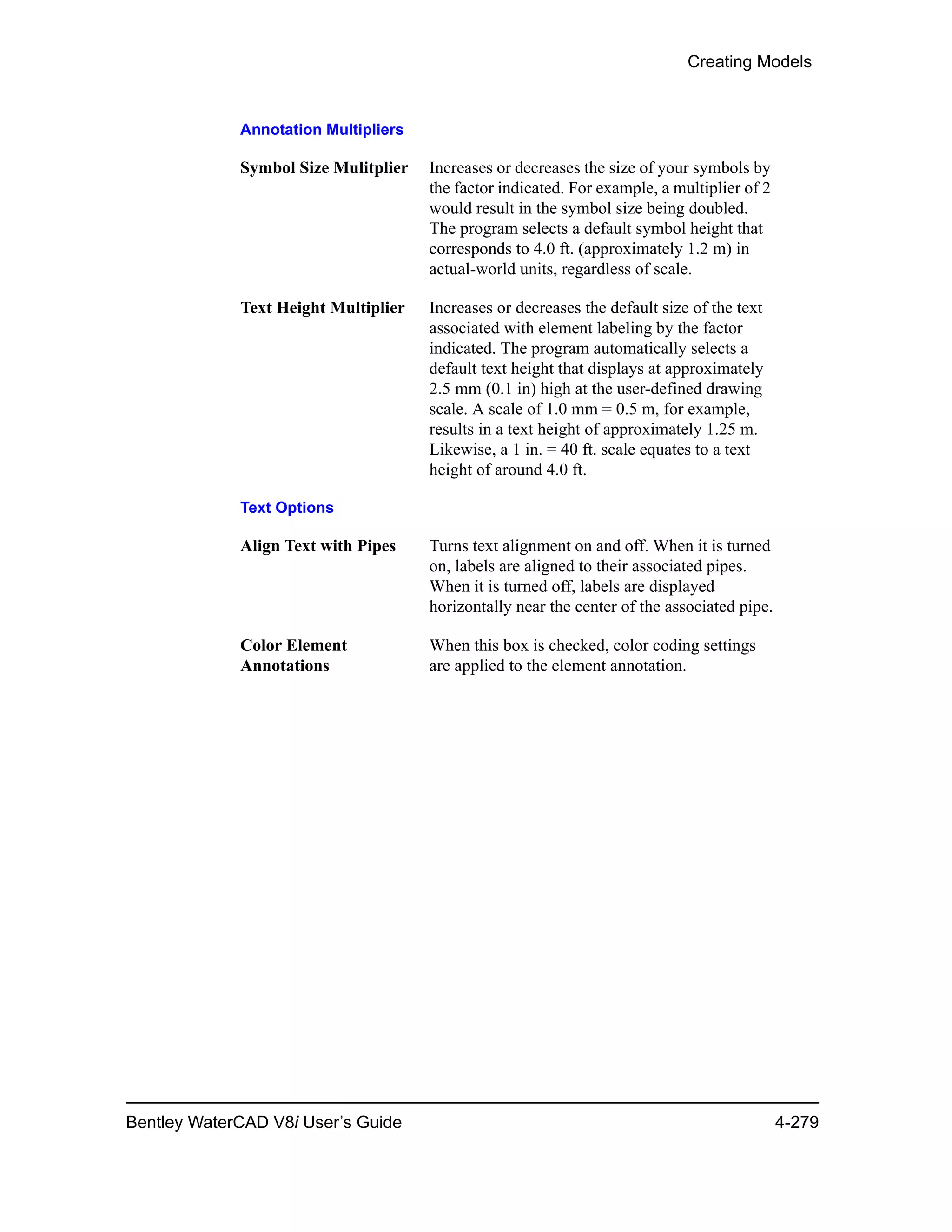 Creating Models
Bentley WaterCAD V8i User’s Guide 4-279
Annotation Multipliers
Symbol Size Mulitplier Increases or decreases the size of your symbols by
the factor indicated. For example, a multiplier of 2
would result in the symbol size being doubled.
The program selects a default symbol height that
corresponds to 4.0 ft. (approximately 1.2 m) in
actual-world units, regardless of scale.
Text Height Multiplier Increases or decreases the default size of the text
associated with element labeling by the factor
indicated. The program automatically selects a
default text height that displays at approximately
2.5 mm (0.1 in) high at the user-defined drawing
scale. A scale of 1.0 mm = 0.5 m, for example,
results in a text height of approximately 1.25 m.
Likewise, a 1 in. = 40 ft. scale equates to a text
height of around 4.0 ft.
Text Options
Align Text with Pipes Turns text alignment on and off. When it is turned
on, labels are aligned to their associated pipes.
When it is turned off, labels are displayed
horizontally near the center of the associated pipe.
Color Element
Annotations
When this box is checked, color coding settings
are applied to the element annotation.
 