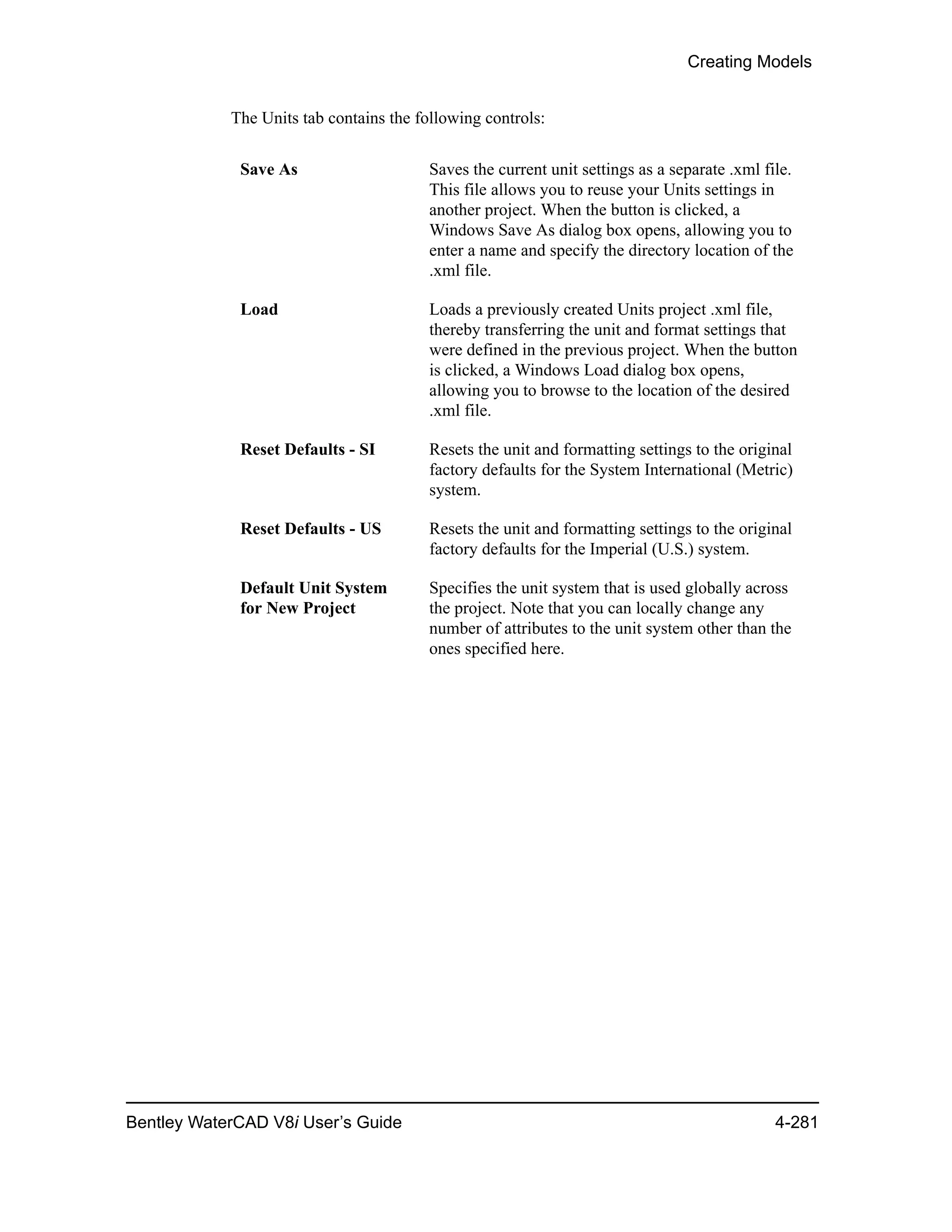 Creating Models
Bentley WaterCAD V8i User’s Guide 4-281
The Units tab contains the following controls:
Save As Saves the current unit settings as a separate .xml file.
This file allows you to reuse your Units settings in
another project. When the button is clicked, a
Windows Save As dialog box opens, allowing you to
enter a name and specify the directory location of the
.xml file.
Load Loads a previously created Units project .xml file,
thereby transferring the unit and format settings that
were defined in the previous project. When the button
is clicked, a Windows Load dialog box opens,
allowing you to browse to the location of the desired
.xml file.
Reset Defaults - SI Resets the unit and formatting settings to the original
factory defaults for the System International (Metric)
system.
Reset Defaults - US Resets the unit and formatting settings to the original
factory defaults for the Imperial (U.S.) system.
Default Unit System
for New Project
Specifies the unit system that is used globally across
the project. Note that you can locally change any
number of attributes to the unit system other than the
ones specified here.
 