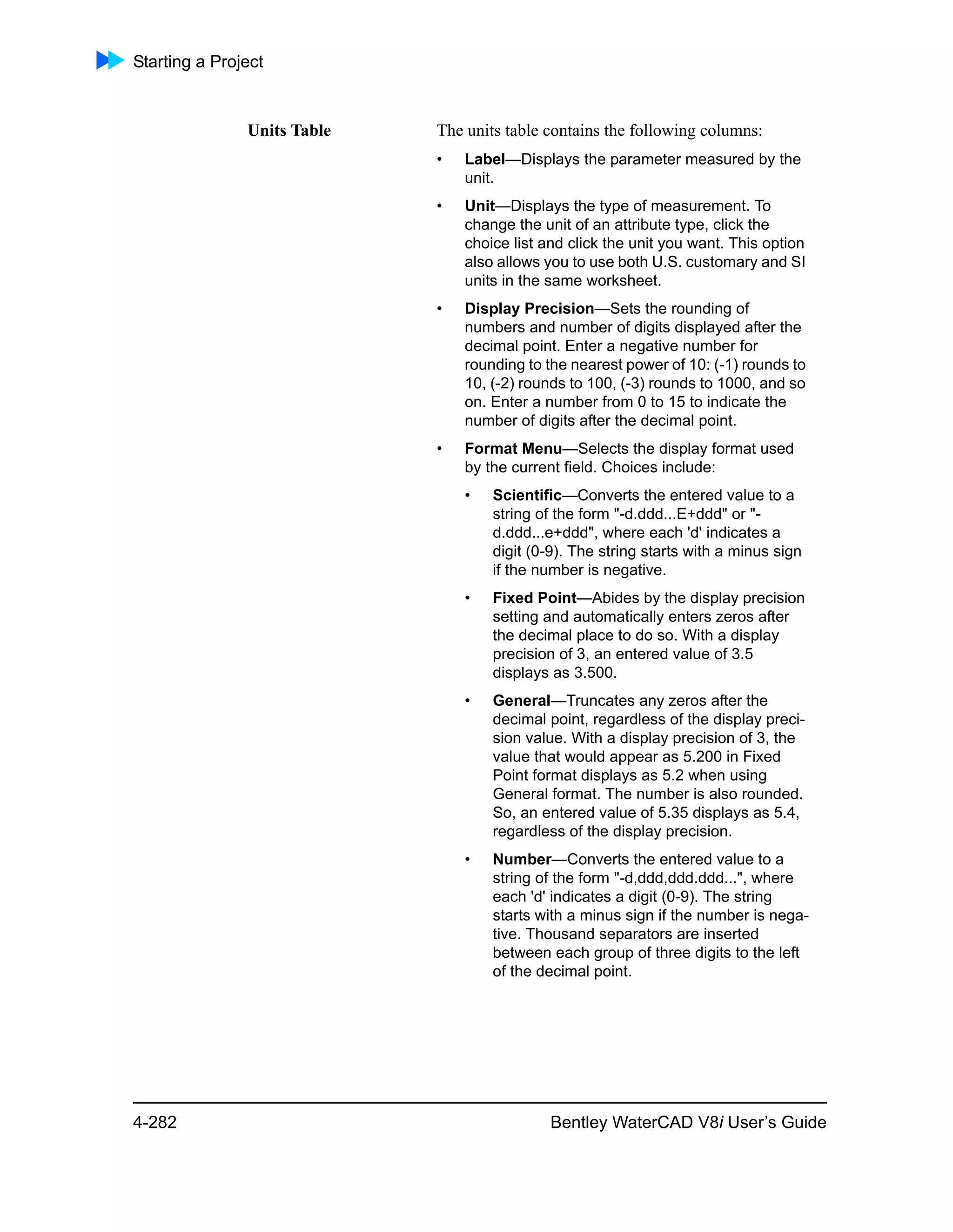 Starting a Project
4-282 Bentley WaterCAD V8i User’s Guide
Units Table The units table contains the following columns:
• Label—Displays the parameter measured by the
unit.
• Unit—Displays the type of measurement. To
change the unit of an attribute type, click the
choice list and click the unit you want. This option
also allows you to use both U.S. customary and SI
units in the same worksheet.
• Display Precision—Sets the rounding of
numbers and number of digits displayed after the
decimal point. Enter a negative number for
rounding to the nearest power of 10: (-1) rounds to
10, (-2) rounds to 100, (-3) rounds to 1000, and so
on. Enter a number from 0 to 15 to indicate the
number of digits after the decimal point.
• Format Menu—Selects the display format used
by the current field. Choices include:
• Scientific—Converts the entered value to a
string of the form "-d.ddd...E+ddd" or "-
d.ddd...e+ddd", where each 'd' indicates a
digit (0-9). The string starts with a minus sign
if the number is negative.
• Fixed Point—Abides by the display precision
setting and automatically enters zeros after
the decimal place to do so. With a display
precision of 3, an entered value of 3.5
displays as 3.500.
• General—Truncates any zeros after the
decimal point, regardless of the display preci-
sion value. With a display precision of 3, the
value that would appear as 5.200 in Fixed
Point format displays as 5.2 when using
General format. The number is also rounded.
So, an entered value of 5.35 displays as 5.4,
regardless of the display precision.
• Number—Converts the entered value to a
string of the form "-d,ddd,ddd.ddd...", where
each 'd' indicates a digit (0-9). The string
starts with a minus sign if the number is nega-
tive. Thousand separators are inserted
between each group of three digits to the left
of the decimal point.
 