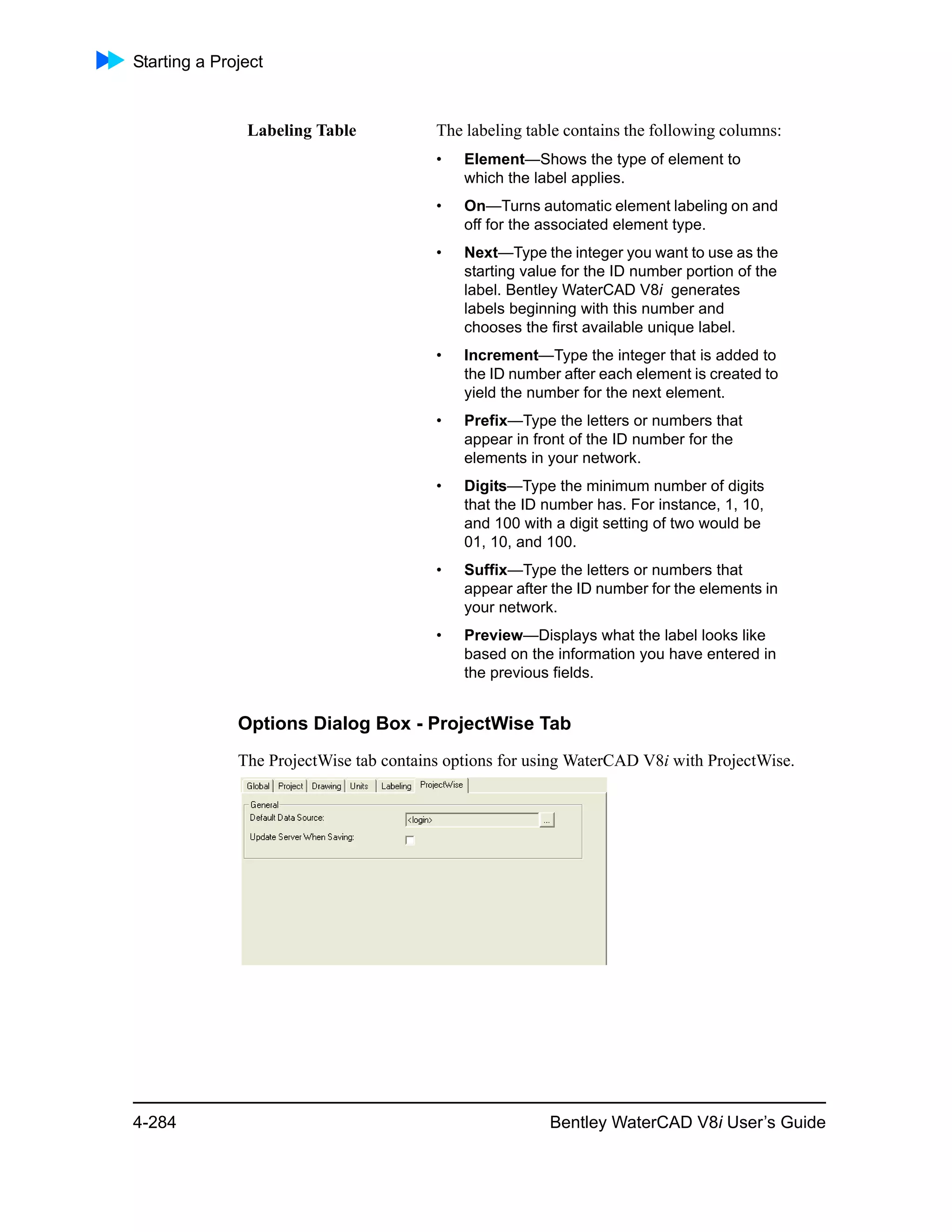 Starting a Project
4-284 Bentley WaterCAD V8i User’s Guide
Options Dialog Box - ProjectWise Tab
The ProjectWise tab contains options for using WaterCAD V8i with ProjectWise.
Labeling Table The labeling table contains the following columns:
• Element—Shows the type of element to
which the label applies.
• On—Turns automatic element labeling on and
off for the associated element type.
• Next—Type the integer you want to use as the
starting value for the ID number portion of the
label. Bentley WaterCAD V8i generates
labels beginning with this number and
chooses the first available unique label.
• Increment—Type the integer that is added to
the ID number after each element is created to
yield the number for the next element.
• Prefix—Type the letters or numbers that
appear in front of the ID number for the
elements in your network.
• Digits—Type the minimum number of digits
that the ID number has. For instance, 1, 10,
and 100 with a digit setting of two would be
01, 10, and 100.
• Suffix—Type the letters or numbers that
appear after the ID number for the elements in
your network.
• Preview—Displays what the label looks like
based on the information you have entered in
the previous fields.
 