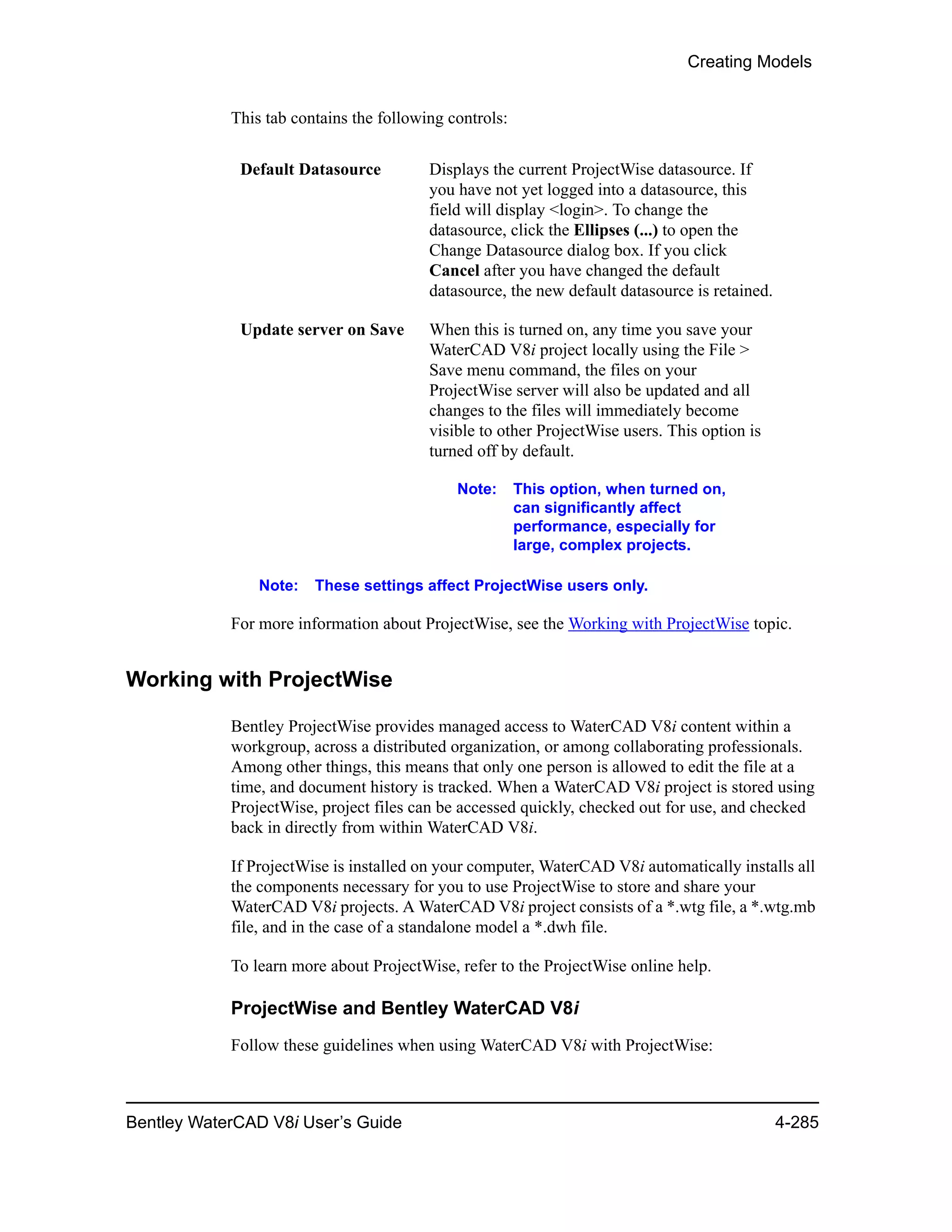 Creating Models
Bentley WaterCAD V8i User’s Guide 4-285
This tab contains the following controls:
Note: These settings affect ProjectWise users only.
For more information about ProjectWise, see the Working with ProjectWise topic.
Working with ProjectWise
Bentley ProjectWise provides managed access to WaterCAD V8i content within a
workgroup, across a distributed organization, or among collaborating professionals.
Among other things, this means that only one person is allowed to edit the file at a
time, and document history is tracked. When a WaterCAD V8i project is stored using
ProjectWise, project files can be accessed quickly, checked out for use, and checked
back in directly from within WaterCAD V8i.
If ProjectWise is installed on your computer, WaterCAD V8i automatically installs all
the components necessary for you to use ProjectWise to store and share your
WaterCAD V8i projects. A WaterCAD V8i project consists of a *.wtg file, a *.wtg.mb
file, and in the case of a standalone model a *.dwh file.
To learn more about ProjectWise, refer to the ProjectWise online help.
ProjectWise and Bentley WaterCAD V8i
Follow these guidelines when using WaterCAD V8i with ProjectWise:
Default Datasource Displays the current ProjectWise datasource. If
you have not yet logged into a datasource, this
field will display <login>. To change the
datasource, click the Ellipses (...) to open the
Change Datasource dialog box. If you click
Cancel after you have changed the default
datasource, the new default datasource is retained.
Update server on Save When this is turned on, any time you save your
WaterCAD V8i project locally using the File >
Save menu command, the files on your
ProjectWise server will also be updated and all
changes to the files will immediately become
visible to other ProjectWise users. This option is
turned off by default.
Note: This option, when turned on,
can significantly affect
performance, especially for
large, complex projects.
 