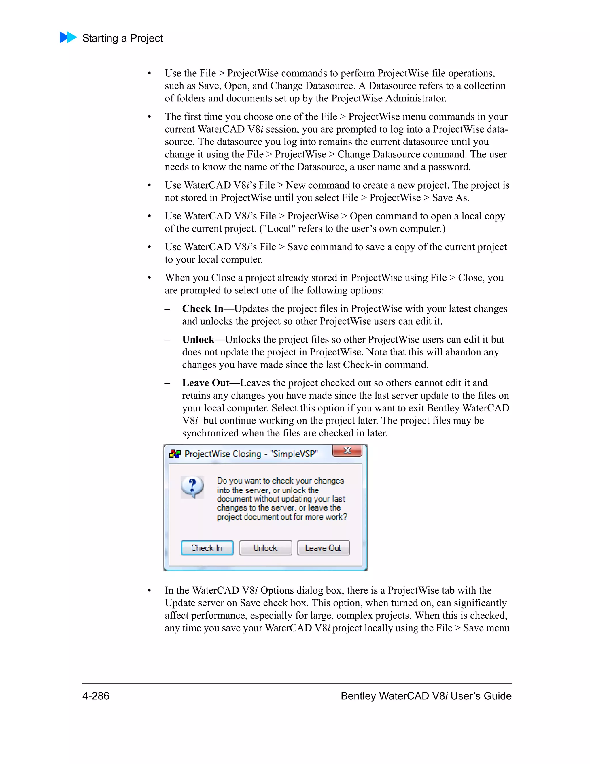 Starting a Project
4-286 Bentley WaterCAD V8i User’s Guide
• Use the File > ProjectWise commands to perform ProjectWise file operations,
such as Save, Open, and Change Datasource. A Datasource refers to a collection
of folders and documents set up by the ProjectWise Administrator.
• The first time you choose one of the File > ProjectWise menu commands in your
current WaterCAD V8i session, you are prompted to log into a ProjectWise data-
source. The datasource you log into remains the current datasource until you
change it using the File > ProjectWise > Change Datasource command. The user
needs to know the name of the Datasource, a user name and a password.
• Use WaterCAD V8i’s File > New command to create a new project. The project is
not stored in ProjectWise until you select File > ProjectWise > Save As.
• Use WaterCAD V8i’s File > ProjectWise > Open command to open a local copy
of the current project. ("Local" refers to the user’s own computer.)
• Use WaterCAD V8i’s File > Save command to save a copy of the current project
to your local computer.
• When you Close a project already stored in ProjectWise using File > Close, you
are prompted to select one of the following options:
– Check In—Updates the project files in ProjectWise with your latest changes
and unlocks the project so other ProjectWise users can edit it.
– Unlock—Unlocks the project files so other ProjectWise users can edit it but
does not update the project in ProjectWise. Note that this will abandon any
changes you have made since the last Check-in command.
– Leave Out—Leaves the project checked out so others cannot edit it and
retains any changes you have made since the last server update to the files on
your local computer. Select this option if you want to exit Bentley WaterCAD
V8i but continue working on the project later. The project files may be
synchronized when the files are checked in later.
• In the WaterCAD V8i Options dialog box, there is a ProjectWise tab with the
Update server on Save check box. This option, when turned on, can significantly
affect performance, especially for large, complex projects. When this is checked,
any time you save your WaterCAD V8i project locally using the File > Save menu
 