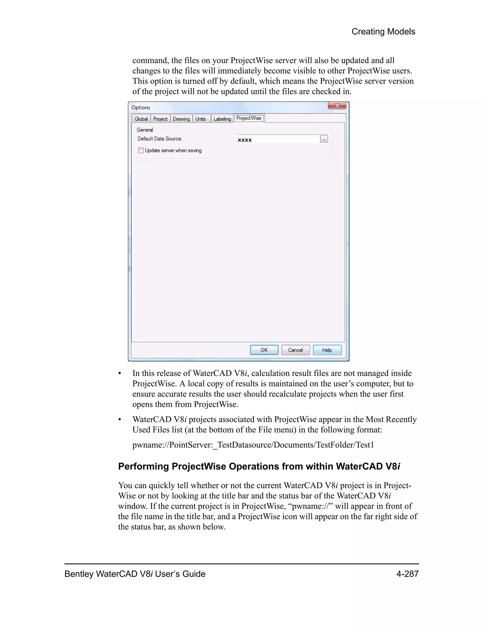 Creating Models
Bentley WaterCAD V8i User’s Guide 4-287
command, the files on your ProjectWise server will also be updated and all
changes to the files will immediately become visible to other ProjectWise users.
This option is turned off by default, which means the ProjectWise server version
of the project will not be updated until the files are checked in.
• In this release of WaterCAD V8i, calculation result files are not managed inside
ProjectWise. A local copy of results is maintained on the user’s computer, but to
ensure accurate results the user should recalculate projects when the user first
opens them from ProjectWise.
• WaterCAD V8i projects associated with ProjectWise appear in the Most Recently
Used Files list (at the bottom of the File menu) in the following format:
pwname://PointServer:_TestDatasource/Documents/TestFolder/Test1
Performing ProjectWise Operations from within WaterCAD V8i
You can quickly tell whether or not the current WaterCAD V8i project is in Project-
Wise or not by looking at the title bar and the status bar of the WaterCAD V8i
window. If the current project is in ProjectWise, “pwname://” will appear in front of
the file name in the title bar, and a ProjectWise icon will appear on the far right side of
the status bar, as shown below.
 