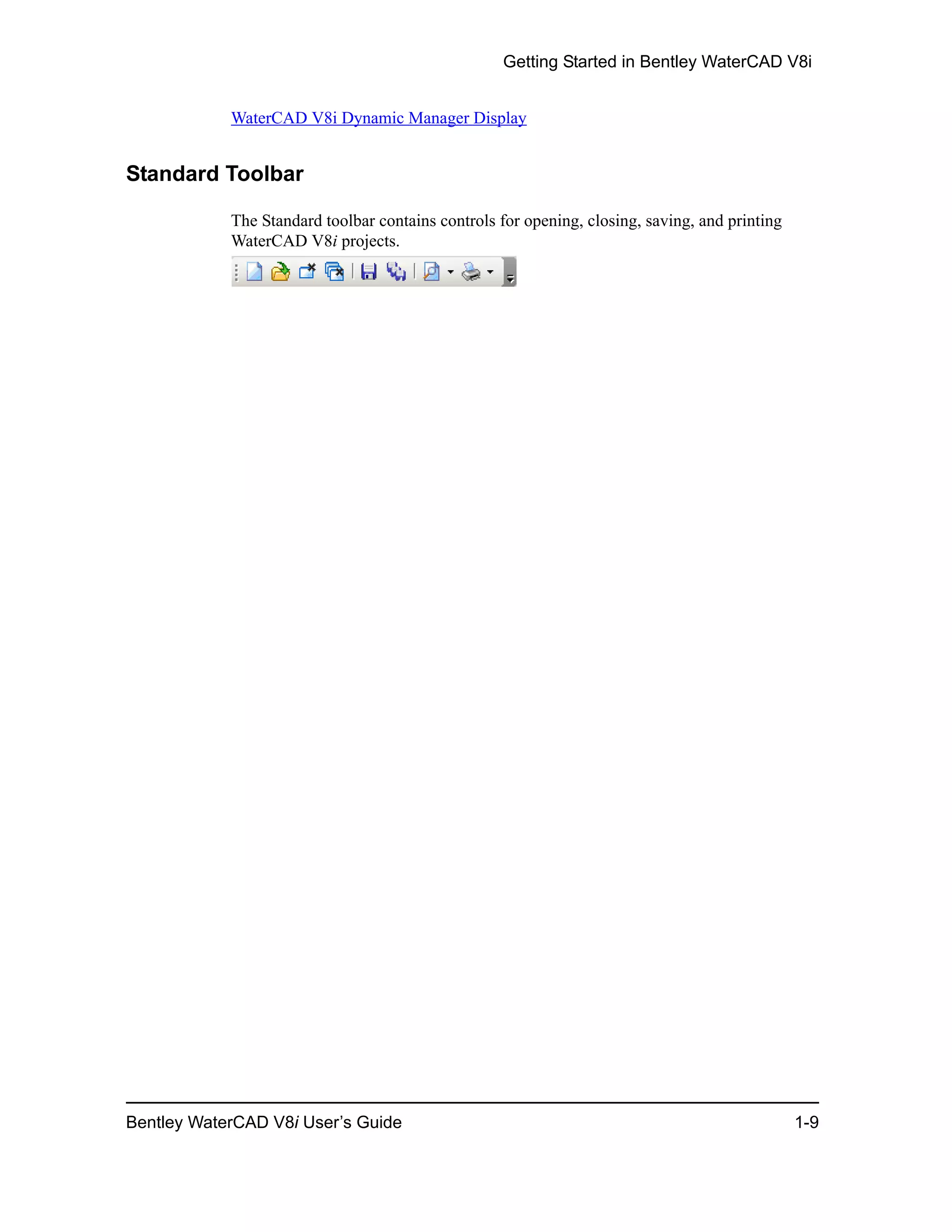 Getting Started in Bentley WaterCAD V8i
Bentley WaterCAD V8i User’s Guide 1-9
WaterCAD V8i Dynamic Manager Display
Standard Toolbar
The Standard toolbar contains controls for opening, closing, saving, and printing
WaterCAD V8i projects.
 