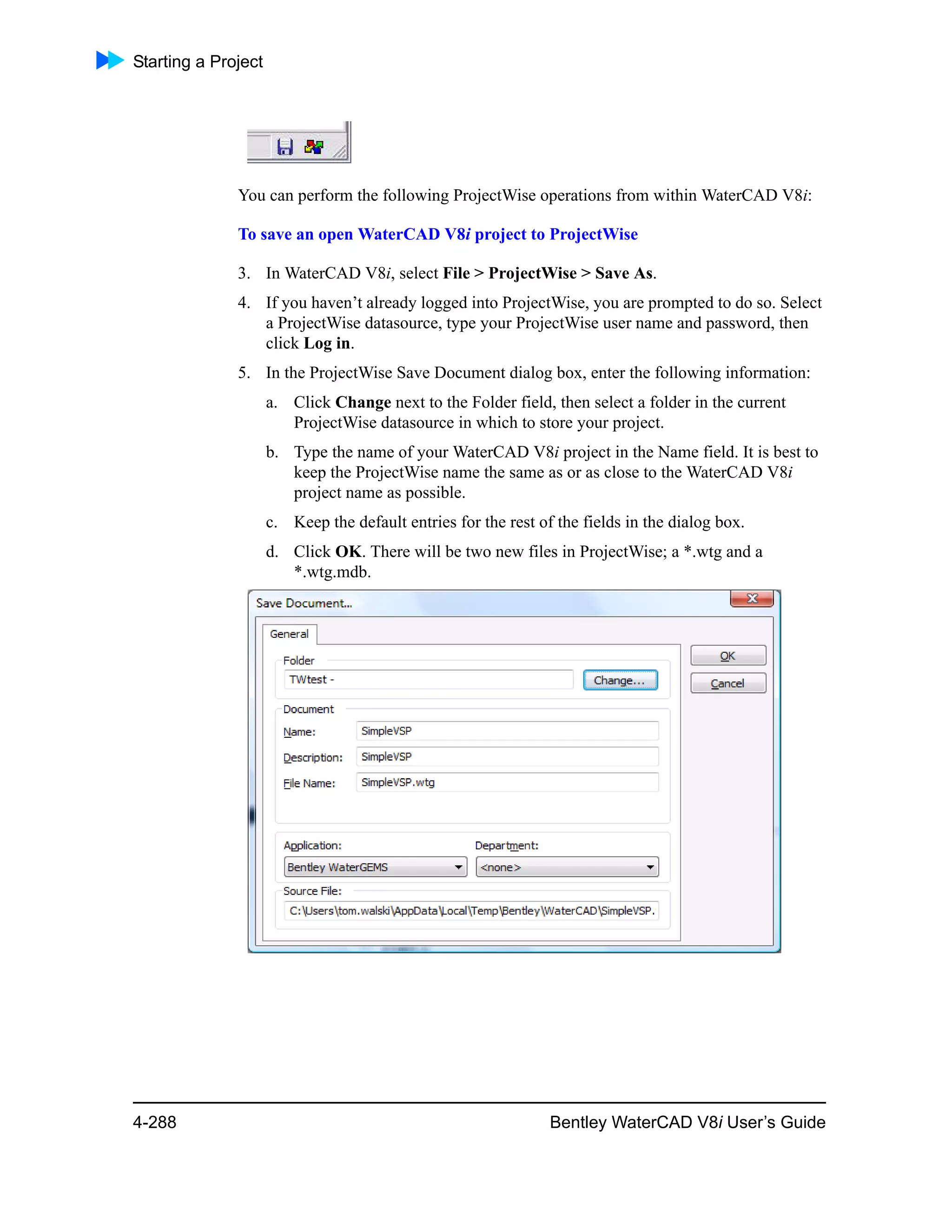 Starting a Project
4-288 Bentley WaterCAD V8i User’s Guide
You can perform the following ProjectWise operations from within WaterCAD V8i:
To save an open WaterCAD V8i project to ProjectWise
3. In WaterCAD V8i, select File > ProjectWise > Save As.
4. If you haven’t already logged into ProjectWise, you are prompted to do so. Select
a ProjectWise datasource, type your ProjectWise user name and password, then
click Log in.
5. In the ProjectWise Save Document dialog box, enter the following information:
a. Click Change next to the Folder field, then select a folder in the current
ProjectWise datasource in which to store your project.
b. Type the name of your WaterCAD V8i project in the Name field. It is best to
keep the ProjectWise name the same as or as close to the WaterCAD V8i
project name as possible.
c. Keep the default entries for the rest of the fields in the dialog box.
d. Click OK. There will be two new files in ProjectWise; a *.wtg and a
*.wtg.mdb.
 