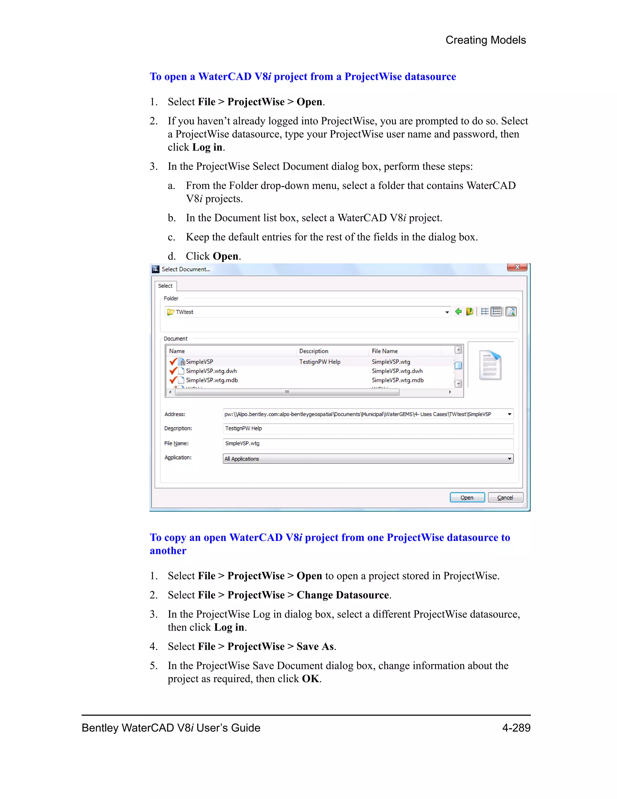 Creating Models
Bentley WaterCAD V8i User’s Guide 4-289
To open a WaterCAD V8i project from a ProjectWise datasource
1. Select File > ProjectWise > Open.
2. If you haven’t already logged into ProjectWise, you are prompted to do so. Select
a ProjectWise datasource, type your ProjectWise user name and password, then
click Log in.
3. In the ProjectWise Select Document dialog box, perform these steps:
a. From the Folder drop-down menu, select a folder that contains WaterCAD
V8i projects.
b. In the Document list box, select a WaterCAD V8i project.
c. Keep the default entries for the rest of the fields in the dialog box.
d. Click Open.
To copy an open WaterCAD V8i project from one ProjectWise datasource to
another
1. Select File > ProjectWise > Open to open a project stored in ProjectWise.
2. Select File > ProjectWise > Change Datasource.
3. In the ProjectWise Log in dialog box, select a different ProjectWise datasource,
then click Log in.
4. Select File > ProjectWise > Save As.
5. In the ProjectWise Save Document dialog box, change information about the
project as required, then click OK.
 