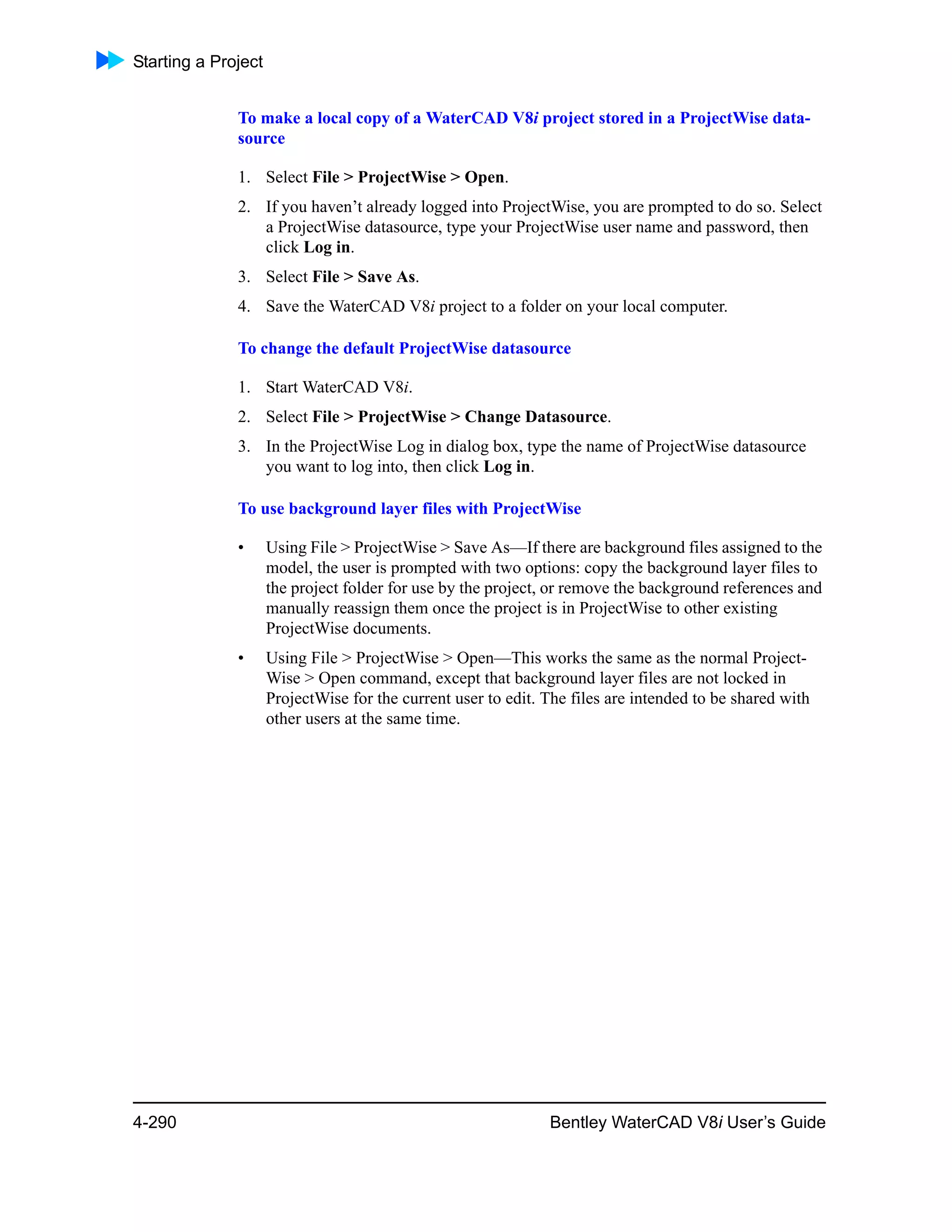 Starting a Project
4-290 Bentley WaterCAD V8i User’s Guide
To make a local copy of a WaterCAD V8i project stored in a ProjectWise data-
source
1. Select File > ProjectWise > Open.
2. If you haven’t already logged into ProjectWise, you are prompted to do so. Select
a ProjectWise datasource, type your ProjectWise user name and password, then
click Log in.
3. Select File > Save As.
4. Save the WaterCAD V8i project to a folder on your local computer.
To change the default ProjectWise datasource
1. Start WaterCAD V8i.
2. Select File > ProjectWise > Change Datasource.
3. In the ProjectWise Log in dialog box, type the name of ProjectWise datasource
you want to log into, then click Log in.
To use background layer files with ProjectWise
• Using File > ProjectWise > Save As—If there are background files assigned to the
model, the user is prompted with two options: copy the background layer files to
the project folder for use by the project, or remove the background references and
manually reassign them once the project is in ProjectWise to other existing
ProjectWise documents.
• Using File > ProjectWise > Open—This works the same as the normal Project-
Wise > Open command, except that background layer files are not locked in
ProjectWise for the current user to edit. The files are intended to be shared with
other users at the same time.
 