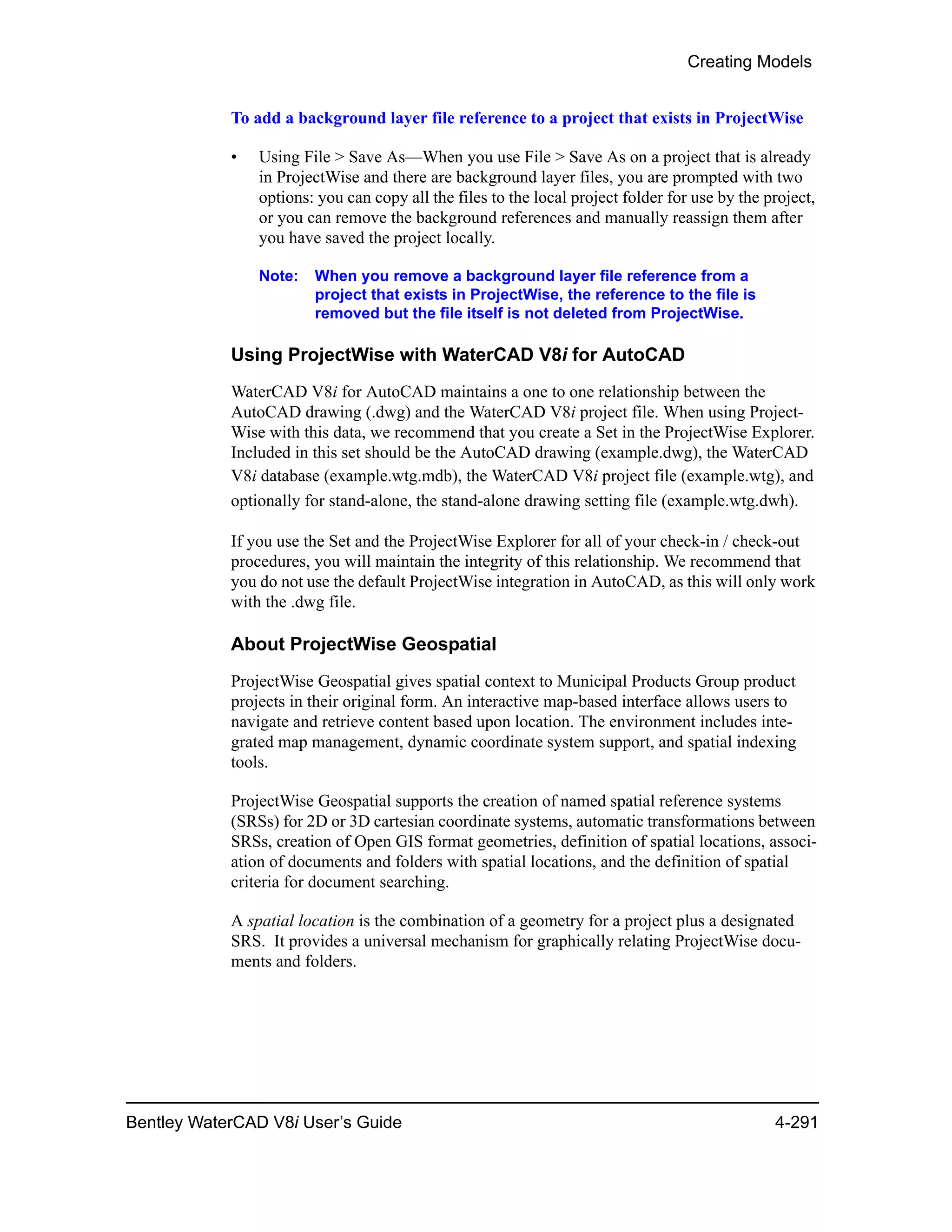 Creating Models
Bentley WaterCAD V8i User’s Guide 4-291
To add a background layer file reference to a project that exists in ProjectWise
• Using File > Save As—When you use File > Save As on a project that is already
in ProjectWise and there are background layer files, you are prompted with two
options: you can copy all the files to the local project folder for use by the project,
or you can remove the background references and manually reassign them after
you have saved the project locally.
Note: When you remove a background layer file reference from a
project that exists in ProjectWise, the reference to the file is
removed but the file itself is not deleted from ProjectWise.
Using ProjectWise with WaterCAD V8i for AutoCAD
WaterCAD V8i for AutoCAD maintains a one to one relationship between the
AutoCAD drawing (.dwg) and the WaterCAD V8i project file. When using Project-
Wise with this data, we recommend that you create a Set in the ProjectWise Explorer.
Included in this set should be the AutoCAD drawing (example.dwg), the WaterCAD
V8i database (example.wtg.mdb), the WaterCAD V8i project file (example.wtg), and
optionally for stand-alone, the stand-alone drawing setting file (example.wtg.dwh).
If you use the Set and the ProjectWise Explorer for all of your check-in / check-out
procedures, you will maintain the integrity of this relationship. We recommend that
you do not use the default ProjectWise integration in AutoCAD, as this will only work
with the .dwg file.
About ProjectWise Geospatial
ProjectWise Geospatial gives spatial context to Municipal Products Group product
projects in their original form. An interactive map-based interface allows users to
navigate and retrieve content based upon location. The environment includes inte-
grated map management, dynamic coordinate system support, and spatial indexing
tools.
ProjectWise Geospatial supports the creation of named spatial reference systems
(SRSs) for 2D or 3D cartesian coordinate systems, automatic transformations between
SRSs, creation of Open GIS format geometries, definition of spatial locations, associ-
ation of documents and folders with spatial locations, and the definition of spatial
criteria for document searching.
A spatial location is the combination of a geometry for a project plus a designated
SRS. It provides a universal mechanism for graphically relating ProjectWise docu-
ments and folders.
 