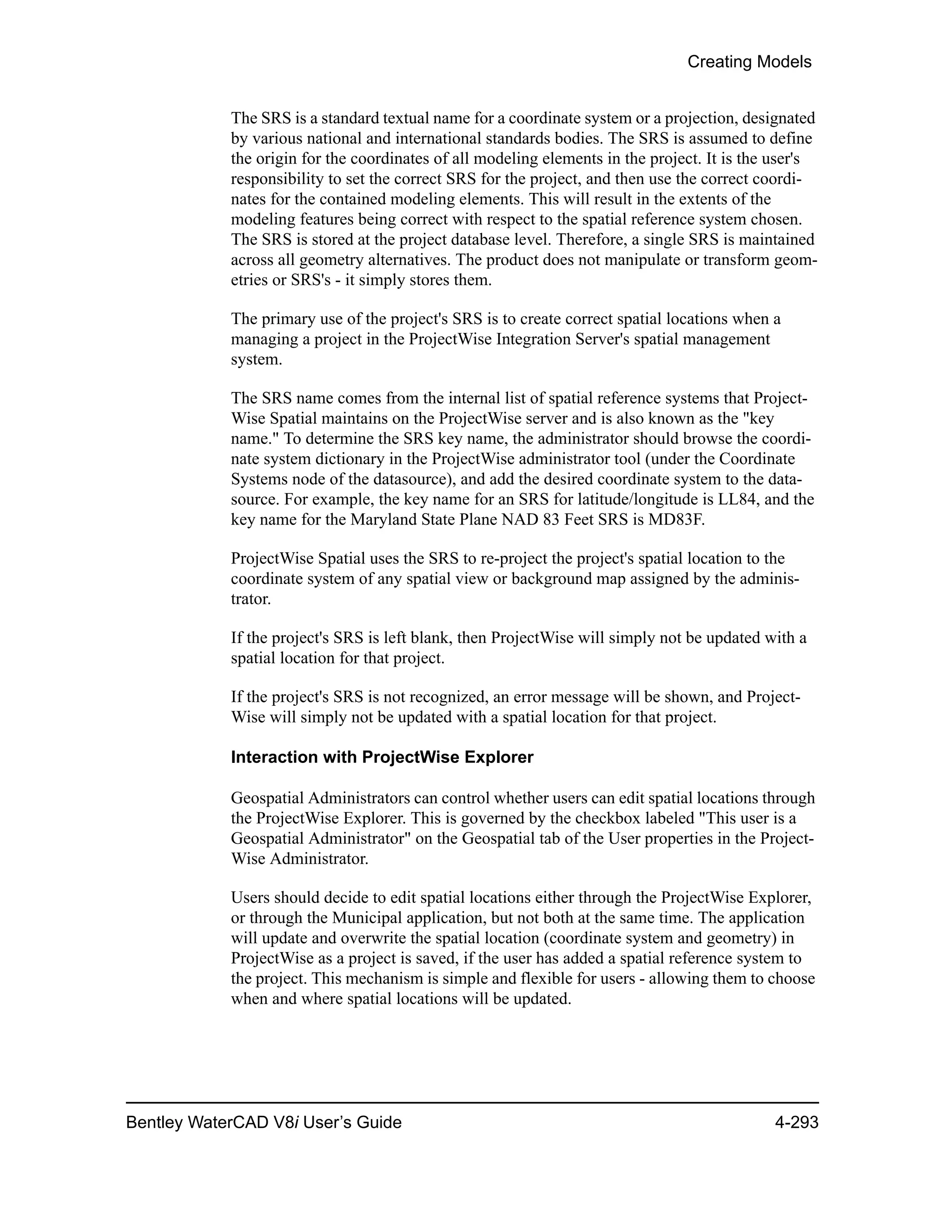 Creating Models
Bentley WaterCAD V8i User’s Guide 4-293
The SRS is a standard textual name for a coordinate system or a projection, designated
by various national and international standards bodies. The SRS is assumed to define
the origin for the coordinates of all modeling elements in the project. It is the user's
responsibility to set the correct SRS for the project, and then use the correct coordi-
nates for the contained modeling elements. This will result in the extents of the
modeling features being correct with respect to the spatial reference system chosen.
The SRS is stored at the project database level. Therefore, a single SRS is maintained
across all geometry alternatives. The product does not manipulate or transform geom-
etries or SRS's - it simply stores them.
The primary use of the project's SRS is to create correct spatial locations when a
managing a project in the ProjectWise Integration Server's spatial management
system.
The SRS name comes from the internal list of spatial reference systems that Project-
Wise Spatial maintains on the ProjectWise server and is also known as the "key
name." To determine the SRS key name, the administrator should browse the coordi-
nate system dictionary in the ProjectWise administrator tool (under the Coordinate
Systems node of the datasource), and add the desired coordinate system to the data-
source. For example, the key name for an SRS for latitude/longitude is LL84, and the
key name for the Maryland State Plane NAD 83 Feet SRS is MD83F.
ProjectWise Spatial uses the SRS to re-project the project's spatial location to the
coordinate system of any spatial view or background map assigned by the adminis-
trator.
If the project's SRS is left blank, then ProjectWise will simply not be updated with a
spatial location for that project.
If the project's SRS is not recognized, an error message will be shown, and Project-
Wise will simply not be updated with a spatial location for that project.
Interaction with ProjectWise Explorer
Geospatial Administrators can control whether users can edit spatial locations through
the ProjectWise Explorer. This is governed by the checkbox labeled "This user is a
Geospatial Administrator" on the Geospatial tab of the User properties in the Project-
Wise Administrator.
Users should decide to edit spatial locations either through the ProjectWise Explorer,
or through the Municipal application, but not both at the same time. The application
will update and overwrite the spatial location (coordinate system and geometry) in
ProjectWise as a project is saved, if the user has added a spatial reference system to
the project. This mechanism is simple and flexible for users - allowing them to choose
when and where spatial locations will be updated.
 