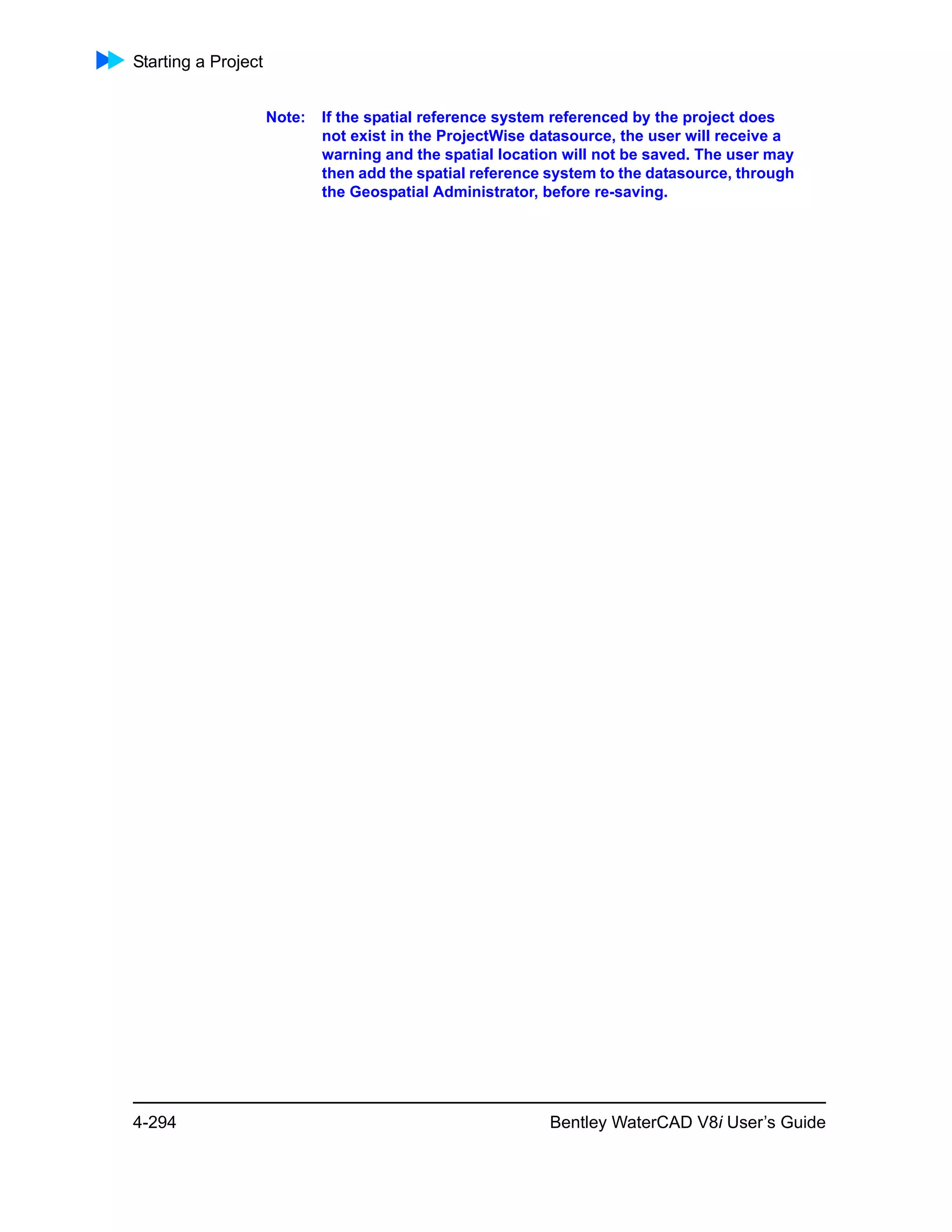 Starting a Project
4-294 Bentley WaterCAD V8i User’s Guide
Note: If the spatial reference system referenced by the project does
not exist in the ProjectWise datasource, the user will receive a
warning and the spatial location will not be saved. The user may
then add the spatial reference system to the datasource, through
the Geospatial Administrator, before re-saving.
 