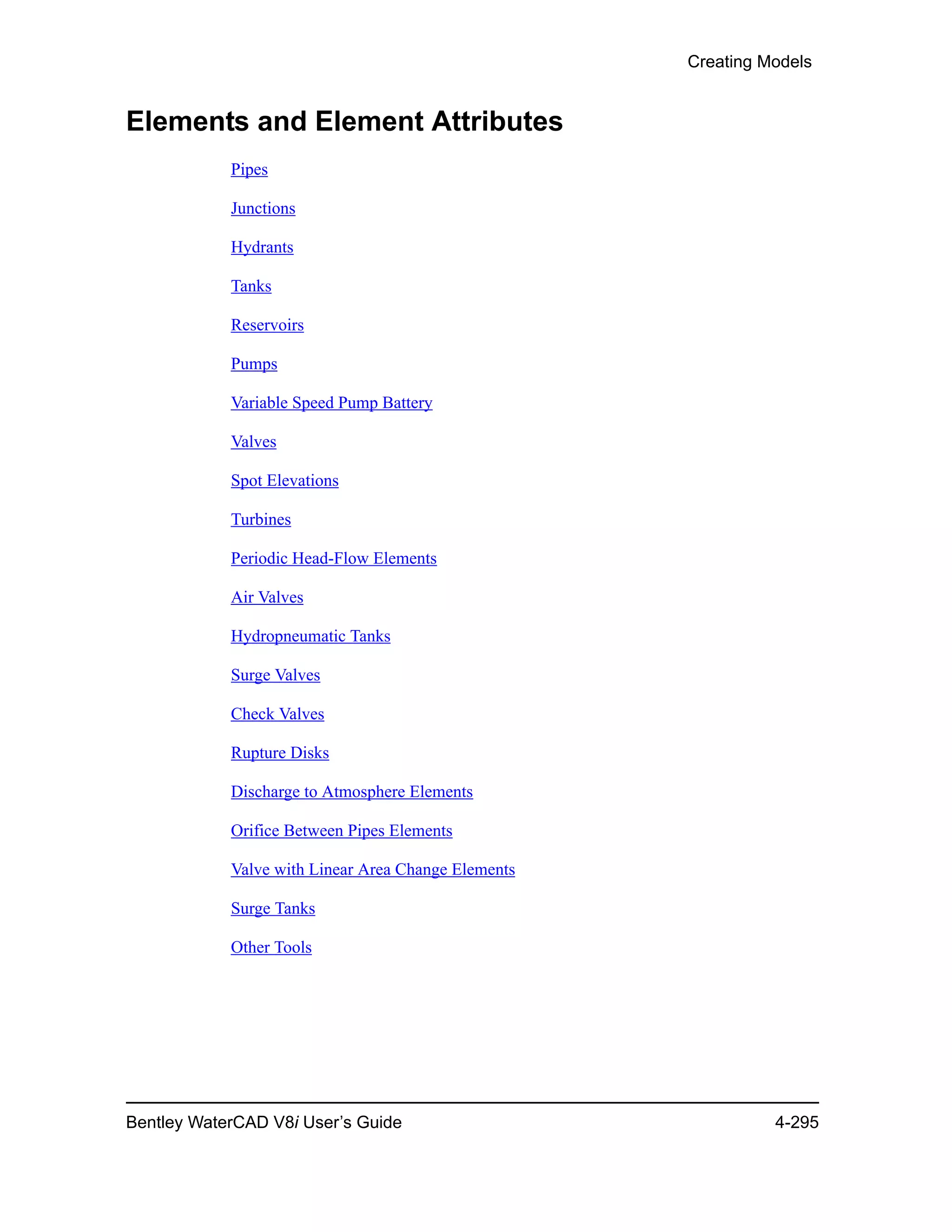 Creating Models
Bentley WaterCAD V8i User’s Guide 4-295
Elements and Element Attributes
Pipes
Junctions
Hydrants
Tanks
Reservoirs
Pumps
Variable Speed Pump Battery
Valves
Spot Elevations
Turbines
Periodic Head-Flow Elements
Air Valves
Hydropneumatic Tanks
Surge Valves
Check Valves
Rupture Disks
Discharge to Atmosphere Elements
Orifice Between Pipes Elements
Valve with Linear Area Change Elements
Surge Tanks
Other Tools
 
