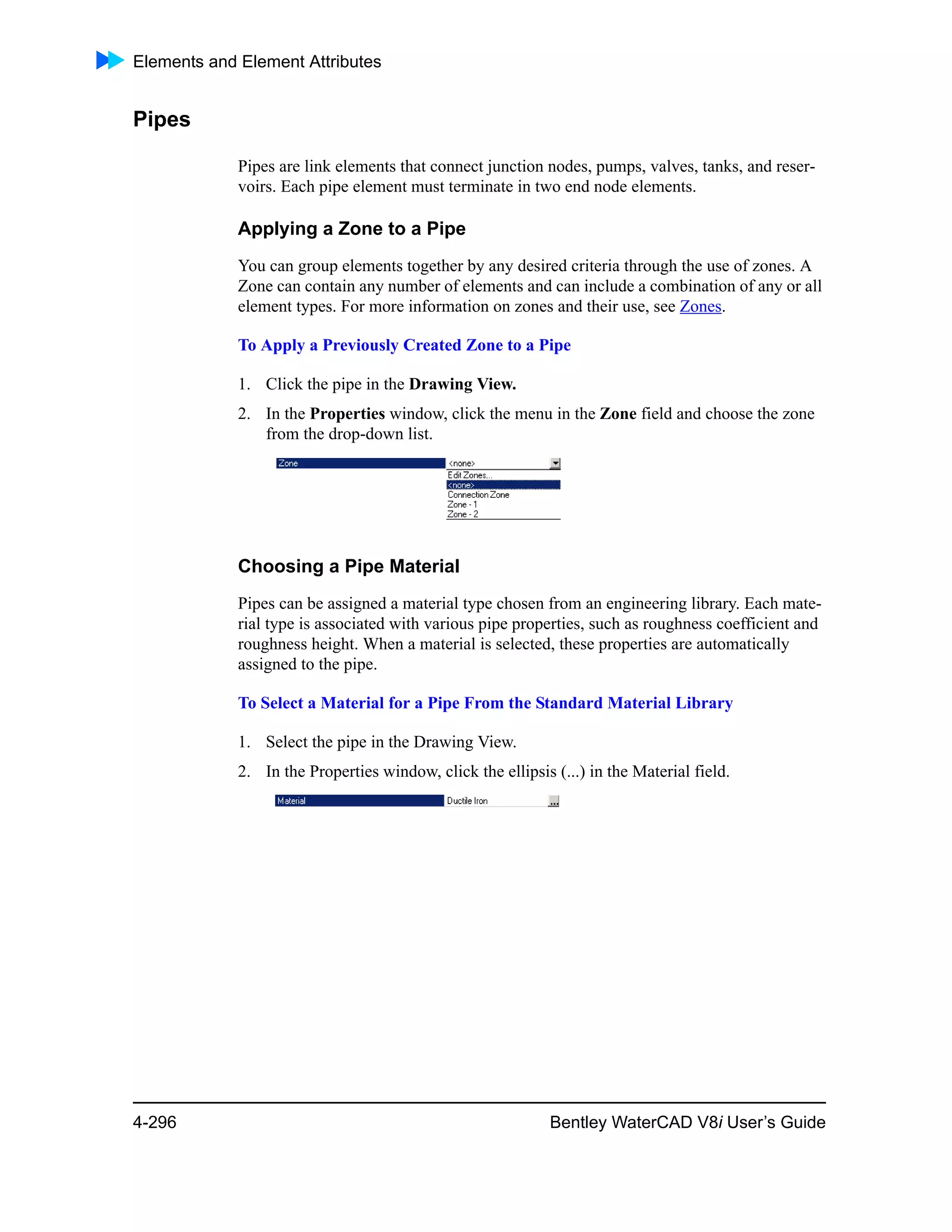 Elements and Element Attributes
4-296 Bentley WaterCAD V8i User’s Guide
Pipes
Pipes are link elements that connect junction nodes, pumps, valves, tanks, and reser-
voirs. Each pipe element must terminate in two end node elements.
Applying a Zone to a Pipe
You can group elements together by any desired criteria through the use of zones. A
Zone can contain any number of elements and can include a combination of any or all
element types. For more information on zones and their use, see Zones.
To Apply a Previously Created Zone to a Pipe
1. Click the pipe in the Drawing View.
2. In the Properties window, click the menu in the Zone field and choose the zone
from the drop-down list.
Choosing a Pipe Material
Pipes can be assigned a material type chosen from an engineering library. Each mate-
rial type is associated with various pipe properties, such as roughness coefficient and
roughness height. When a material is selected, these properties are automatically
assigned to the pipe.
To Select a Material for a Pipe From the Standard Material Library
1. Select the pipe in the Drawing View.
2. In the Properties window, click the ellipsis (...) in the Material field.
 