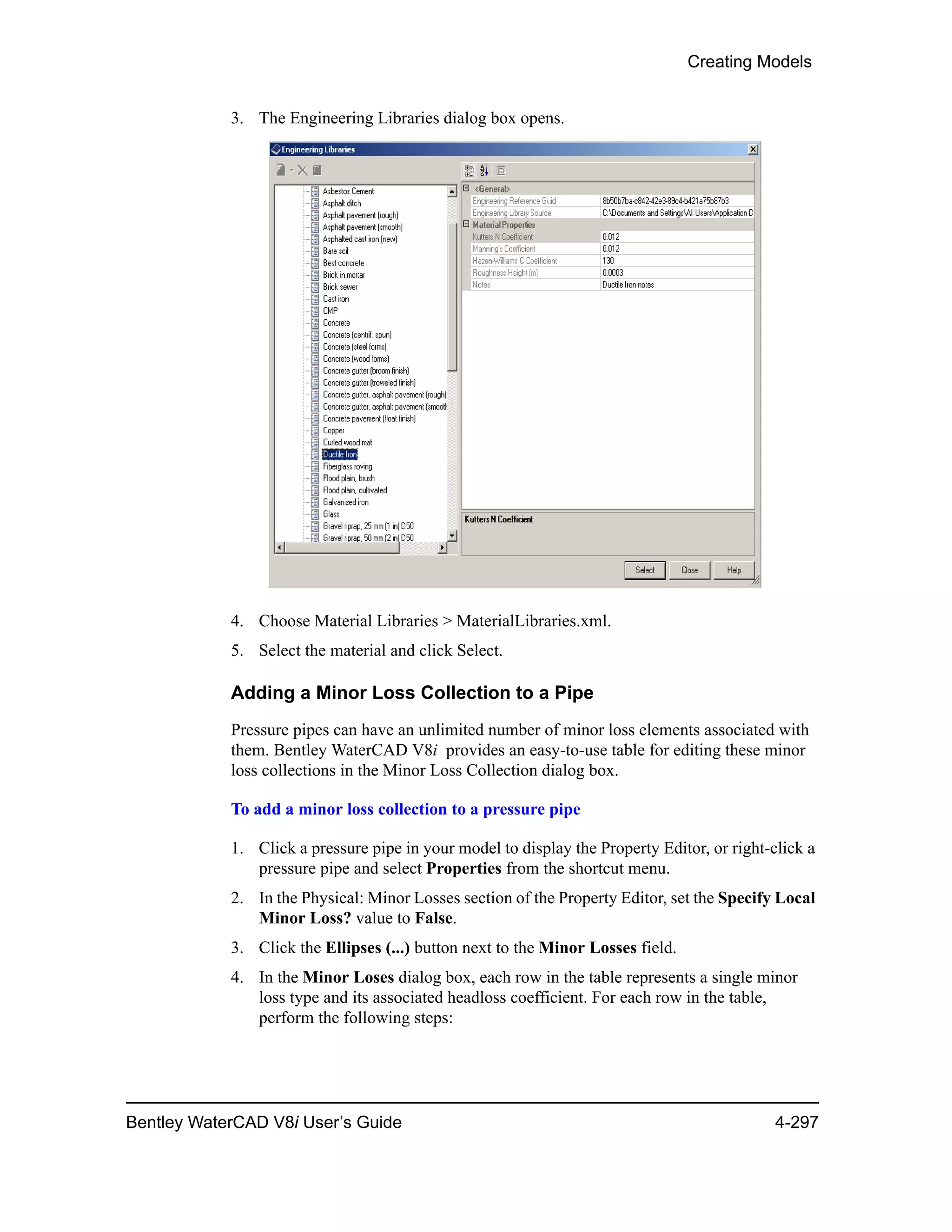Creating Models
Bentley WaterCAD V8i User’s Guide 4-297
3. The Engineering Libraries dialog box opens.
4. Choose Material Libraries > MaterialLibraries.xml.
5. Select the material and click Select.
Adding a Minor Loss Collection to a Pipe
Pressure pipes can have an unlimited number of minor loss elements associated with
them. Bentley WaterCAD V8i provides an easy-to-use table for editing these minor
loss collections in the Minor Loss Collection dialog box.
To add a minor loss collection to a pressure pipe
1. Click a pressure pipe in your model to display the Property Editor, or right-click a
pressure pipe and select Properties from the shortcut menu.
2. In the Physical: Minor Losses section of the Property Editor, set the Specify Local
Minor Loss? value to False.
3. Click the Ellipses (...) button next to the Minor Losses field.
4. In the Minor Loses dialog box, each row in the table represents a single minor
loss type and its associated headloss coefficient. For each row in the table,
perform the following steps:
 