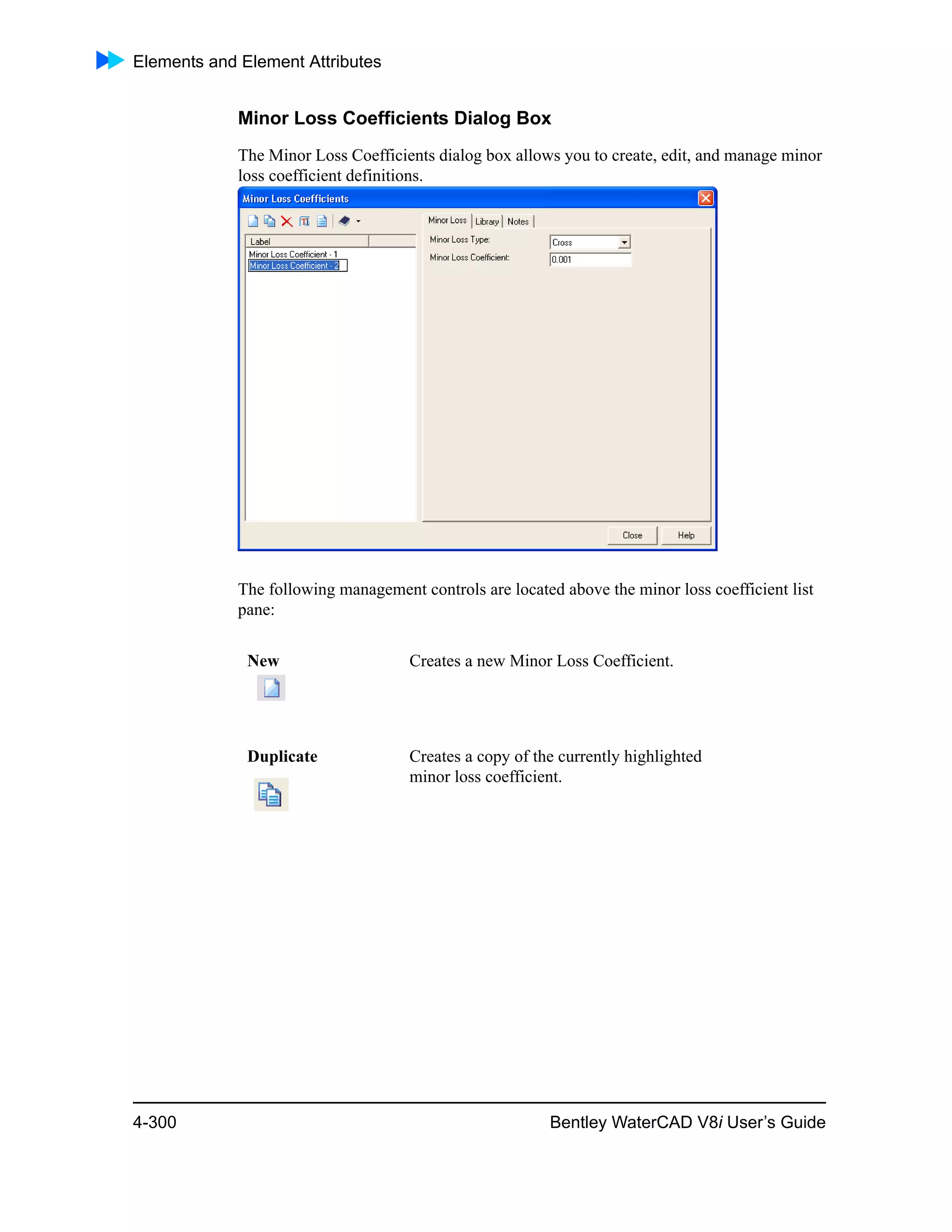 Elements and Element Attributes
4-300 Bentley WaterCAD V8i User’s Guide
Minor Loss Coefficients Dialog Box
The Minor Loss Coefficients dialog box allows you to create, edit, and manage minor
loss coefficient definitions.
The following management controls are located above the minor loss coefficient list
pane:
New Creates a new Minor Loss Coefficient.
Duplicate Creates a copy of the currently highlighted
minor loss coefficient.
 