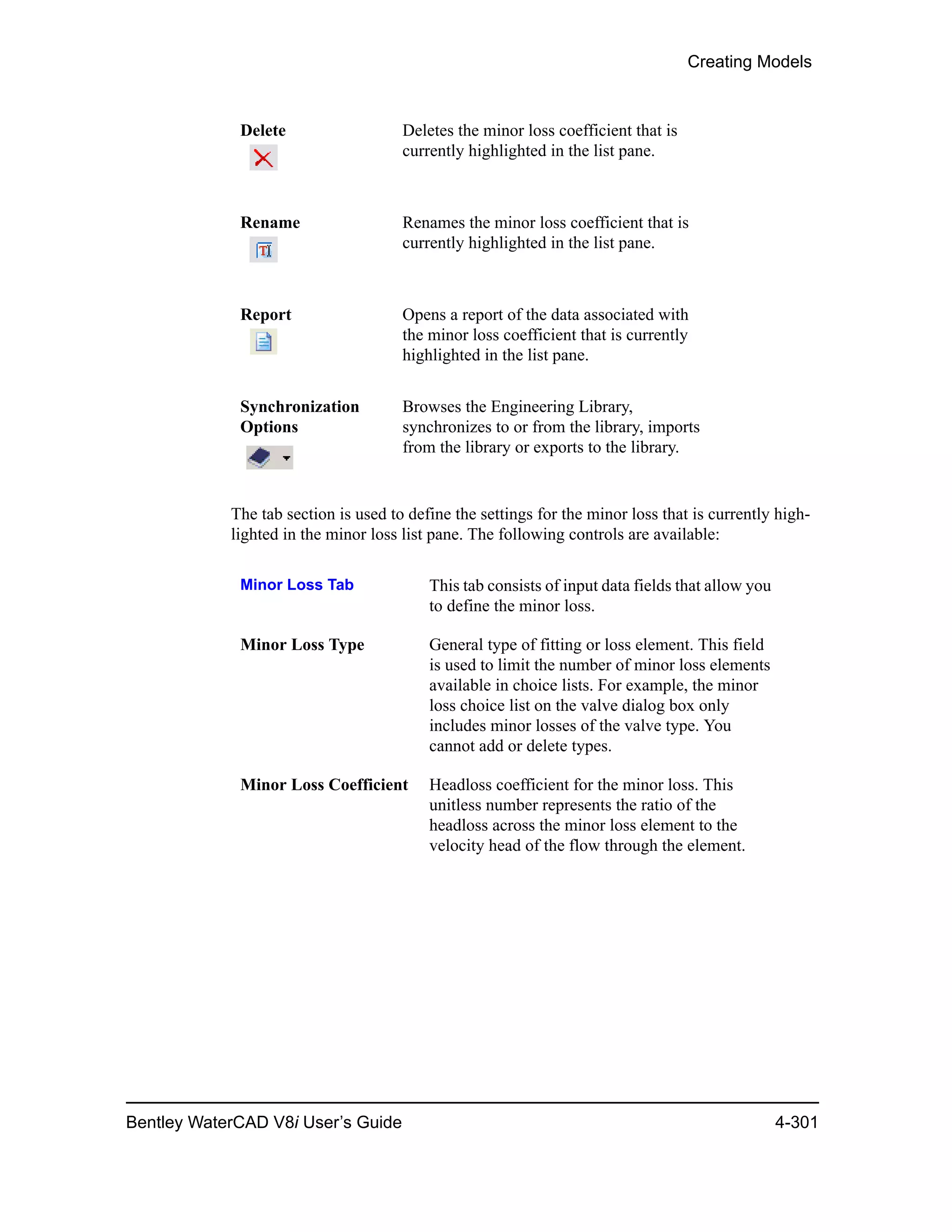 Creating Models
Bentley WaterCAD V8i User’s Guide 4-301
The tab section is used to define the settings for the minor loss that is currently high-
lighted in the minor loss list pane. The following controls are available:
Delete Deletes the minor loss coefficient that is
currently highlighted in the list pane.
Rename Renames the minor loss coefficient that is
currently highlighted in the list pane.
Report Opens a report of the data associated with
the minor loss coefficient that is currently
highlighted in the list pane.
Synchronization
Options
Browses the Engineering Library,
synchronizes to or from the library, imports
from the library or exports to the library.
Minor Loss Tab This tab consists of input data fields that allow you
to define the minor loss.
Minor Loss Type General type of fitting or loss element. This field
is used to limit the number of minor loss elements
available in choice lists. For example, the minor
loss choice list on the valve dialog box only
includes minor losses of the valve type. You
cannot add or delete types.
Minor Loss Coefficient Headloss coefficient for the minor loss. This
unitless number represents the ratio of the
headloss across the minor loss element to the
velocity head of the flow through the element.
 