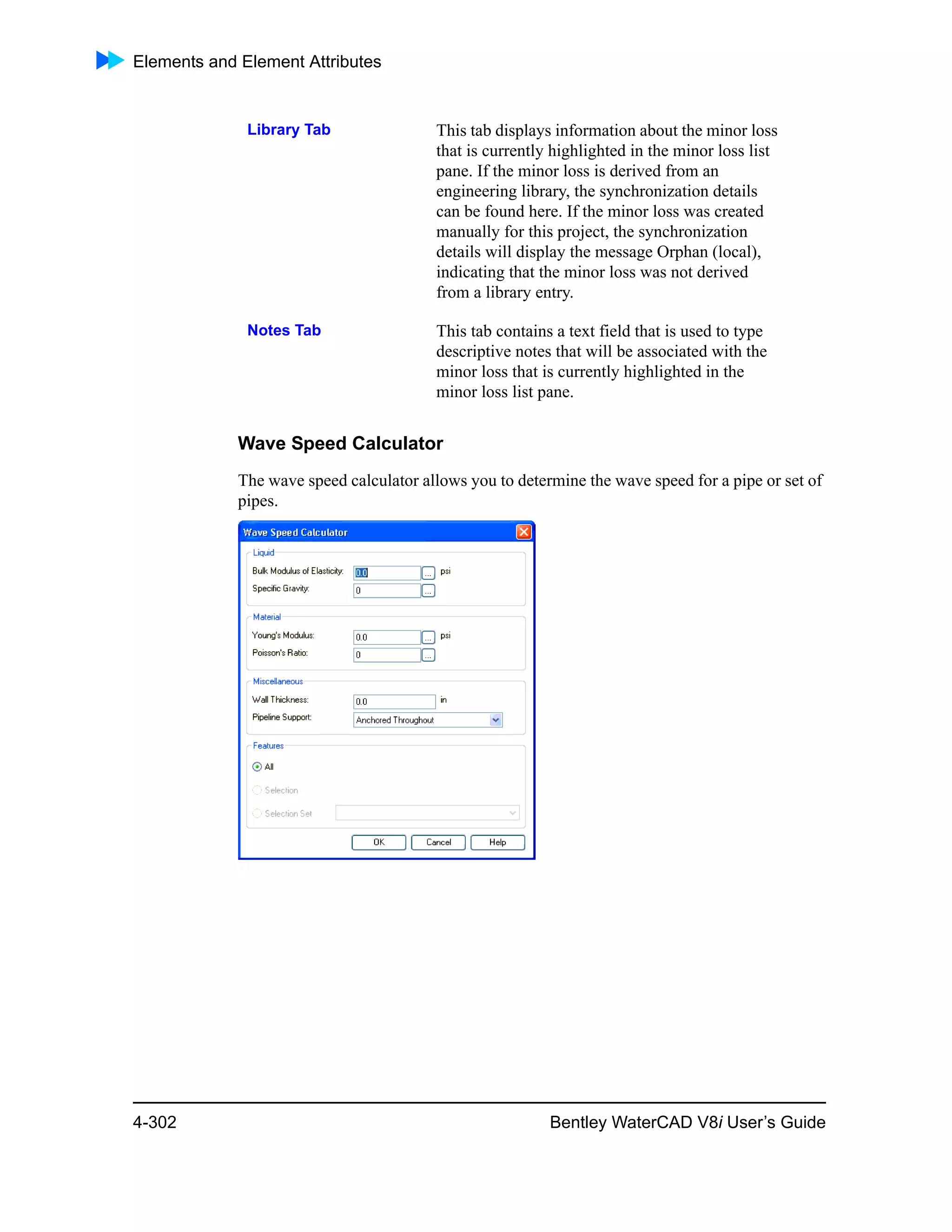 Elements and Element Attributes
4-302 Bentley WaterCAD V8i User’s Guide
Wave Speed Calculator
The wave speed calculator allows you to determine the wave speed for a pipe or set of
pipes.
Library Tab This tab displays information about the minor loss
that is currently highlighted in the minor loss list
pane. If the minor loss is derived from an
engineering library, the synchronization details
can be found here. If the minor loss was created
manually for this project, the synchronization
details will display the message Orphan (local),
indicating that the minor loss was not derived
from a library entry.
Notes Tab This tab contains a text field that is used to type
descriptive notes that will be associated with the
minor loss that is currently highlighted in the
minor loss list pane.
 