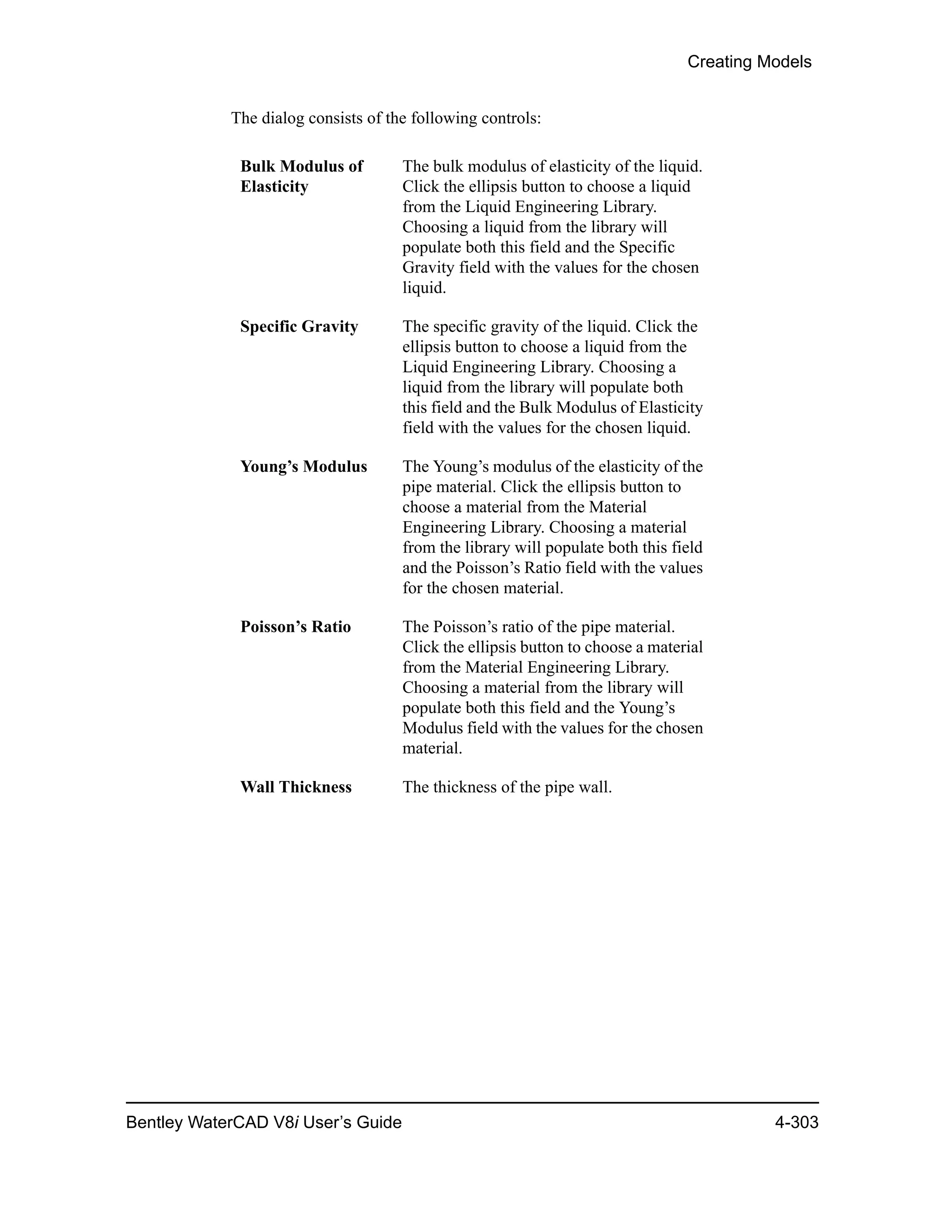 Creating Models
Bentley WaterCAD V8i User’s Guide 4-303
The dialog consists of the following controls:
Bulk Modulus of
Elasticity
The bulk modulus of elasticity of the liquid.
Click the ellipsis button to choose a liquid
from the Liquid Engineering Library.
Choosing a liquid from the library will
populate both this field and the Specific
Gravity field with the values for the chosen
liquid.
Specific Gravity The specific gravity of the liquid. Click the
ellipsis button to choose a liquid from the
Liquid Engineering Library. Choosing a
liquid from the library will populate both
this field and the Bulk Modulus of Elasticity
field with the values for the chosen liquid.
Young’s Modulus The Young’s modulus of the elasticity of the
pipe material. Click the ellipsis button to
choose a material from the Material
Engineering Library. Choosing a material
from the library will populate both this field
and the Poisson’s Ratio field with the values
for the chosen material.
Poisson’s Ratio The Poisson’s ratio of the pipe material.
Click the ellipsis button to choose a material
from the Material Engineering Library.
Choosing a material from the library will
populate both this field and the Young’s
Modulus field with the values for the chosen
material.
Wall Thickness The thickness of the pipe wall.
 