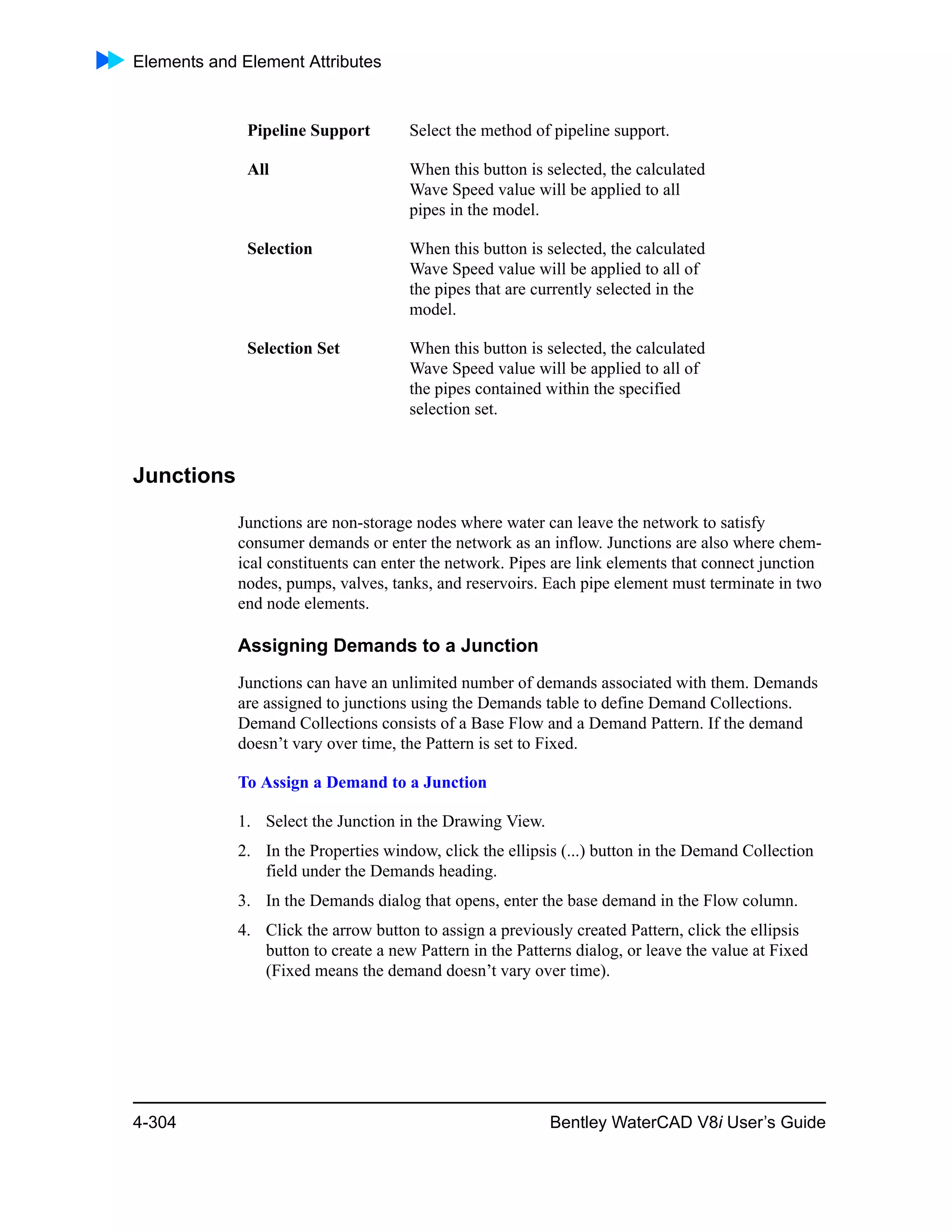 Elements and Element Attributes
4-304 Bentley WaterCAD V8i User’s Guide
Junctions
Junctions are non-storage nodes where water can leave the network to satisfy
consumer demands or enter the network as an inflow. Junctions are also where chem-
ical constituents can enter the network. Pipes are link elements that connect junction
nodes, pumps, valves, tanks, and reservoirs. Each pipe element must terminate in two
end node elements.
Assigning Demands to a Junction
Junctions can have an unlimited number of demands associated with them. Demands
are assigned to junctions using the Demands table to define Demand Collections.
Demand Collections consists of a Base Flow and a Demand Pattern. If the demand
doesn’t vary over time, the Pattern is set to Fixed.
To Assign a Demand to a Junction
1. Select the Junction in the Drawing View.
2. In the Properties window, click the ellipsis (...) button in the Demand Collection
field under the Demands heading.
3. In the Demands dialog that opens, enter the base demand in the Flow column.
4. Click the arrow button to assign a previously created Pattern, click the ellipsis
button to create a new Pattern in the Patterns dialog, or leave the value at Fixed
(Fixed means the demand doesn’t vary over time).
Pipeline Support Select the method of pipeline support.
All When this button is selected, the calculated
Wave Speed value will be applied to all
pipes in the model.
Selection When this button is selected, the calculated
Wave Speed value will be applied to all of
the pipes that are currently selected in the
model.
Selection Set When this button is selected, the calculated
Wave Speed value will be applied to all of
the pipes contained within the specified
selection set.
 