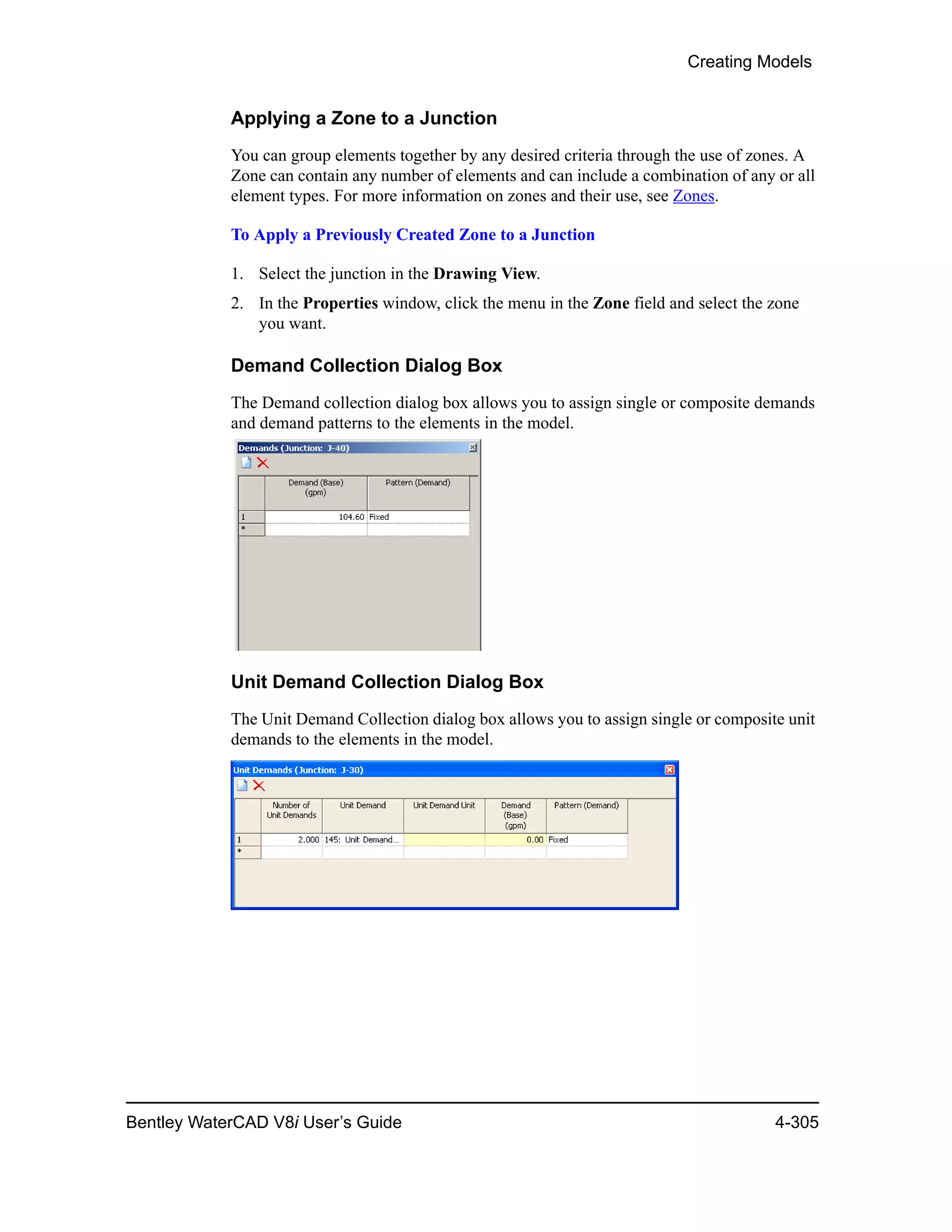 Creating Models
Bentley WaterCAD V8i User’s Guide 4-305
Applying a Zone to a Junction
You can group elements together by any desired criteria through the use of zones. A
Zone can contain any number of elements and can include a combination of any or all
element types. For more information on zones and their use, see Zones.
To Apply a Previously Created Zone to a Junction
1. Select the junction in the Drawing View.
2. In the Properties window, click the menu in the Zone field and select the zone
you want.
Demand Collection Dialog Box
The Demand collection dialog box allows you to assign single or composite demands
and demand patterns to the elements in the model.
Unit Demand Collection Dialog Box
The Unit Demand Collection dialog box allows you to assign single or composite unit
demands to the elements in the model.
 