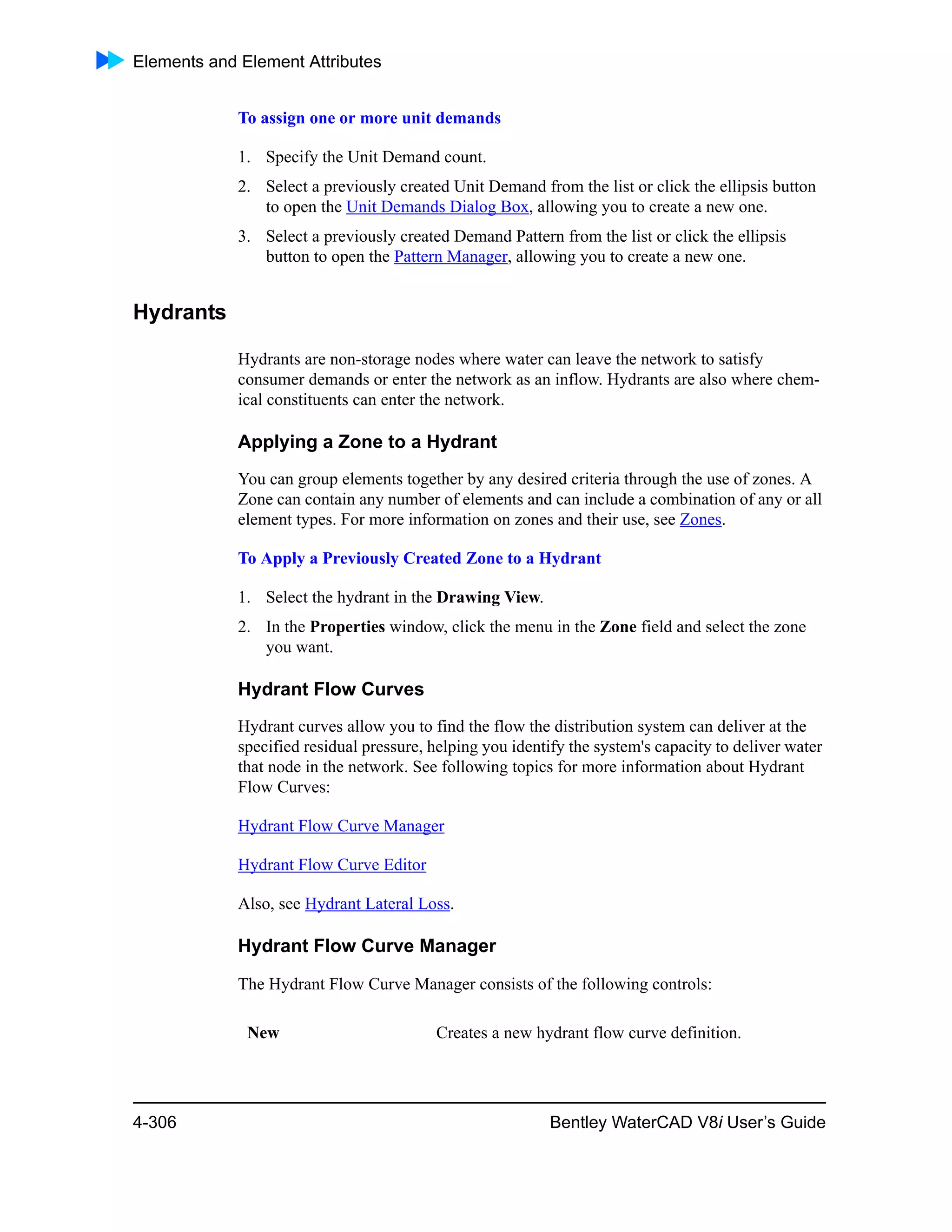 Elements and Element Attributes
4-306 Bentley WaterCAD V8i User’s Guide
To assign one or more unit demands
1. Specify the Unit Demand count.
2. Select a previously created Unit Demand from the list or click the ellipsis button
to open the Unit Demands Dialog Box, allowing you to create a new one.
3. Select a previously created Demand Pattern from the list or click the ellipsis
button to open the Pattern Manager, allowing you to create a new one.
Hydrants
Hydrants are non-storage nodes where water can leave the network to satisfy
consumer demands or enter the network as an inflow. Hydrants are also where chem-
ical constituents can enter the network.
Applying a Zone to a Hydrant
You can group elements together by any desired criteria through the use of zones. A
Zone can contain any number of elements and can include a combination of any or all
element types. For more information on zones and their use, see Zones.
To Apply a Previously Created Zone to a Hydrant
1. Select the hydrant in the Drawing View.
2. In the Properties window, click the menu in the Zone field and select the zone
you want.
Hydrant Flow Curves
Hydrant curves allow you to find the flow the distribution system can deliver at the
specified residual pressure, helping you identify the system's capacity to deliver water
that node in the network. See following topics for more information about Hydrant
Flow Curves:
Hydrant Flow Curve Manager
Hydrant Flow Curve Editor
Also, see Hydrant Lateral Loss.
Hydrant Flow Curve Manager
The Hydrant Flow Curve Manager consists of the following controls:
New Creates a new hydrant flow curve definition.
 