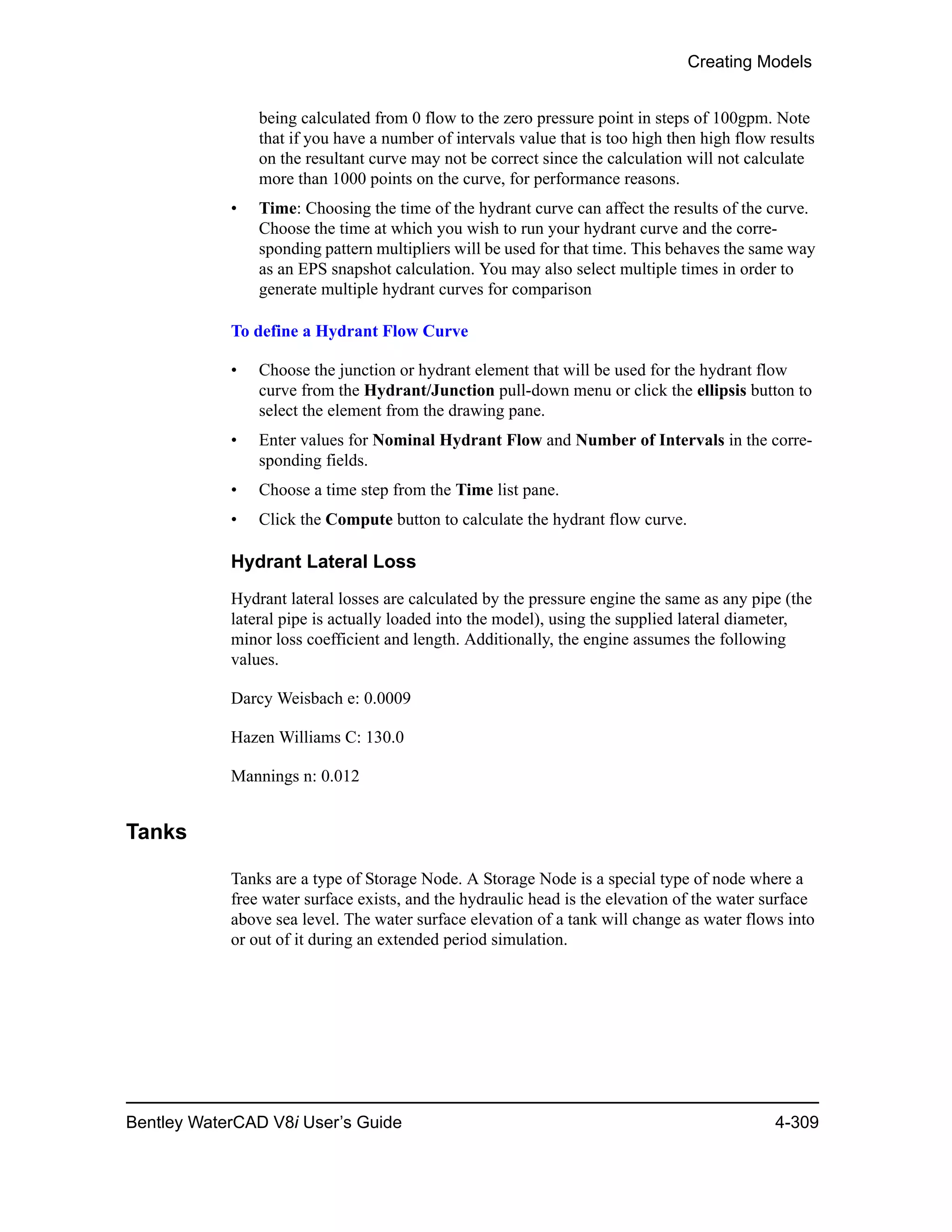 Creating Models
Bentley WaterCAD V8i User’s Guide 4-309
being calculated from 0 flow to the zero pressure point in steps of 100gpm. Note
that if you have a number of intervals value that is too high then high flow results
on the resultant curve may not be correct since the calculation will not calculate
more than 1000 points on the curve, for performance reasons.
• Time: Choosing the time of the hydrant curve can affect the results of the curve.
Choose the time at which you wish to run your hydrant curve and the corre-
sponding pattern multipliers will be used for that time. This behaves the same way
as an EPS snapshot calculation. You may also select multiple times in order to
generate multiple hydrant curves for comparison
To define a Hydrant Flow Curve
• Choose the junction or hydrant element that will be used for the hydrant flow
curve from the Hydrant/Junction pull-down menu or click the ellipsis button to
select the element from the drawing pane.
• Enter values for Nominal Hydrant Flow and Number of Intervals in the corre-
sponding fields.
• Choose a time step from the Time list pane.
• Click the Compute button to calculate the hydrant flow curve.
Hydrant Lateral Loss
Hydrant lateral losses are calculated by the pressure engine the same as any pipe (the
lateral pipe is actually loaded into the model), using the supplied lateral diameter,
minor loss coefficient and length. Additionally, the engine assumes the following
values.
Darcy Weisbach e: 0.0009
Hazen Williams C: 130.0
Mannings n: 0.012
Tanks
Tanks are a type of Storage Node. A Storage Node is a special type of node where a
free water surface exists, and the hydraulic head is the elevation of the water surface
above sea level. The water surface elevation of a tank will change as water flows into
or out of it during an extended period simulation.
 