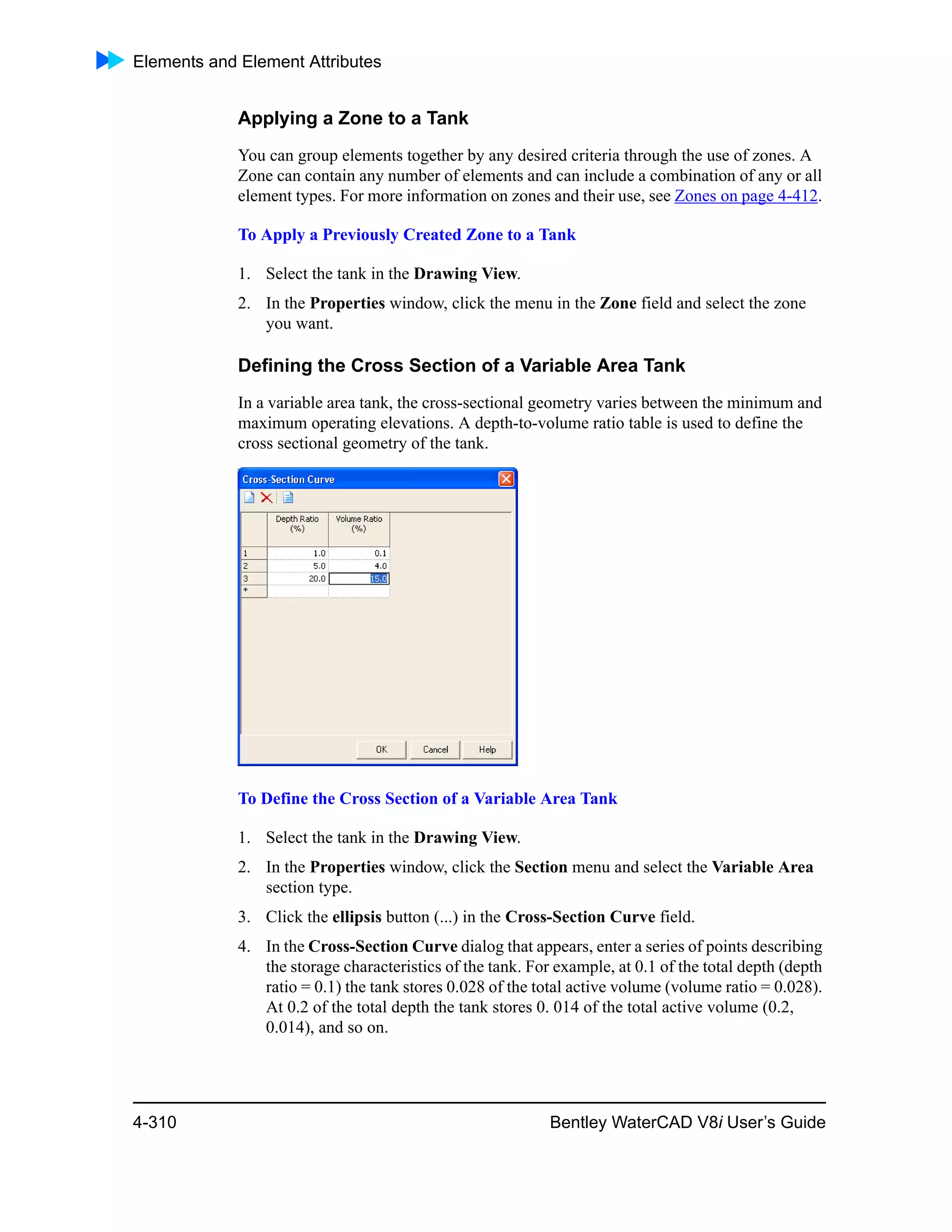 Elements and Element Attributes
4-310 Bentley WaterCAD V8i User’s Guide
Applying a Zone to a Tank
You can group elements together by any desired criteria through the use of zones. A
Zone can contain any number of elements and can include a combination of any or all
element types. For more information on zones and their use, see Zones on page 4-412.
To Apply a Previously Created Zone to a Tank
1. Select the tank in the Drawing View.
2. In the Properties window, click the menu in the Zone field and select the zone
you want.
Defining the Cross Section of a Variable Area Tank
In a variable area tank, the cross-sectional geometry varies between the minimum and
maximum operating elevations. A depth-to-volume ratio table is used to define the
cross sectional geometry of the tank.
To Define the Cross Section of a Variable Area Tank
1. Select the tank in the Drawing View.
2. In the Properties window, click the Section menu and select the Variable Area
section type.
3. Click the ellipsis button (...) in the Cross-Section Curve field.
4. In the Cross-Section Curve dialog that appears, enter a series of points describing
the storage characteristics of the tank. For example, at 0.1 of the total depth (depth
ratio = 0.1) the tank stores 0.028 of the total active volume (volume ratio = 0.028).
At 0.2 of the total depth the tank stores 0. 014 of the total active volume (0.2,
0.014), and so on.
 