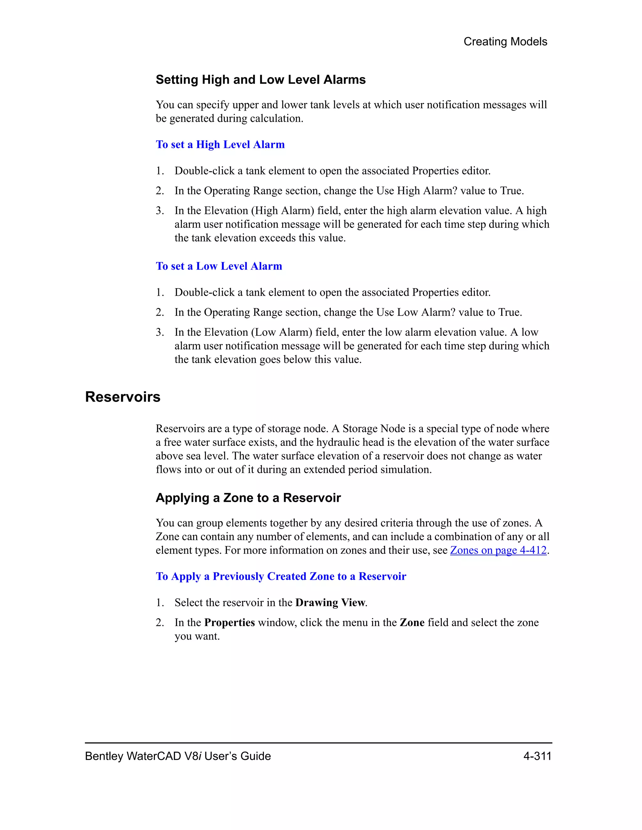 Creating Models
Bentley WaterCAD V8i User’s Guide 4-311
Setting High and Low Level Alarms
You can specify upper and lower tank levels at which user notification messages will
be generated during calculation.
To set a High Level Alarm
1. Double-click a tank element to open the associated Properties editor.
2. In the Operating Range section, change the Use High Alarm? value to True.
3. In the Elevation (High Alarm) field, enter the high alarm elevation value. A high
alarm user notification message will be generated for each time step during which
the tank elevation exceeds this value.
To set a Low Level Alarm
1. Double-click a tank element to open the associated Properties editor.
2. In the Operating Range section, change the Use Low Alarm? value to True.
3. In the Elevation (Low Alarm) field, enter the low alarm elevation value. A low
alarm user notification message will be generated for each time step during which
the tank elevation goes below this value.
Reservoirs
Reservoirs are a type of storage node. A Storage Node is a special type of node where
a free water surface exists, and the hydraulic head is the elevation of the water surface
above sea level. The water surface elevation of a reservoir does not change as water
flows into or out of it during an extended period simulation.
Applying a Zone to a Reservoir
You can group elements together by any desired criteria through the use of zones. A
Zone can contain any number of elements, and can include a combination of any or all
element types. For more information on zones and their use, see Zones on page 4-412.
To Apply a Previously Created Zone to a Reservoir
1. Select the reservoir in the Drawing View.
2. In the Properties window, click the menu in the Zone field and select the zone
you want.
 