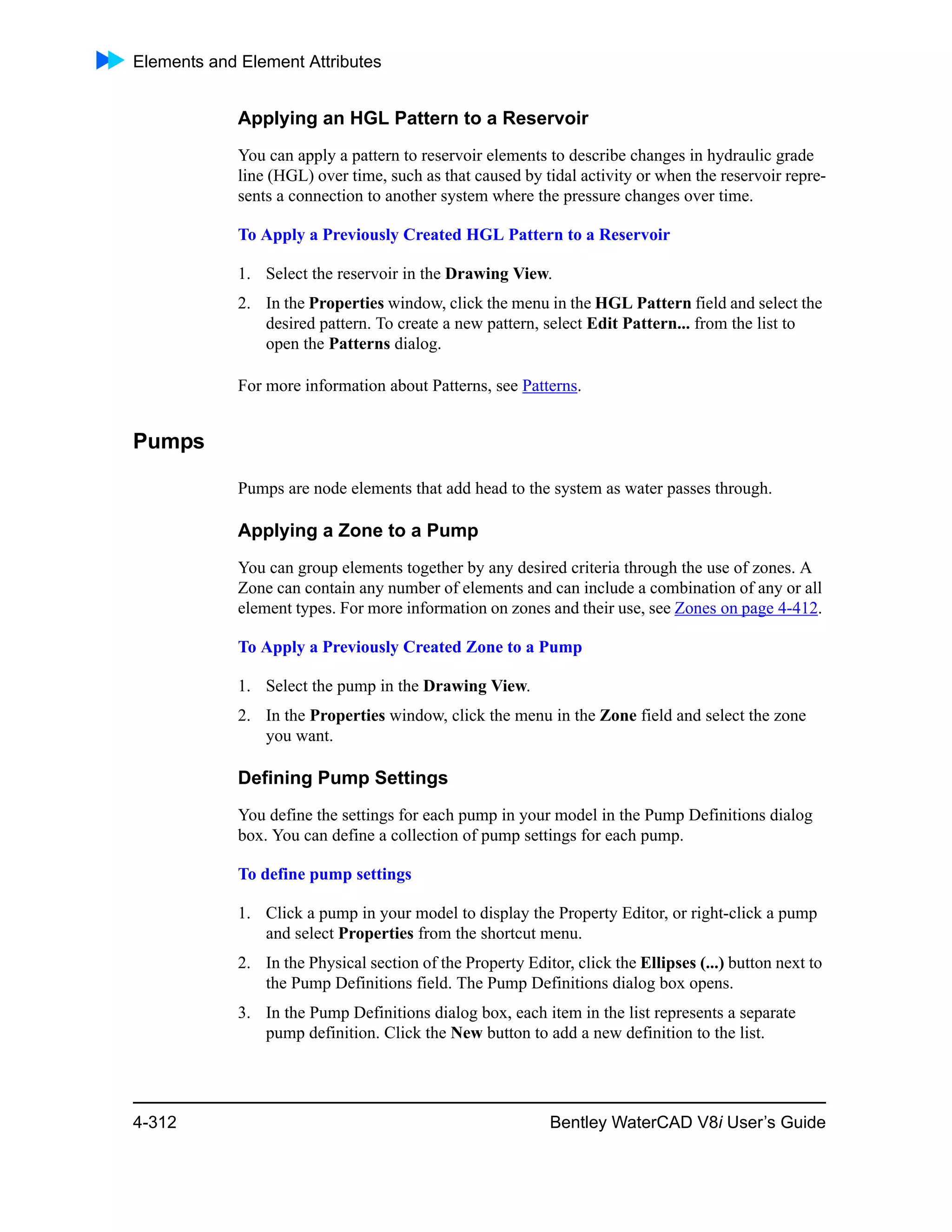 Elements and Element Attributes
4-312 Bentley WaterCAD V8i User’s Guide
Applying an HGL Pattern to a Reservoir
You can apply a pattern to reservoir elements to describe changes in hydraulic grade
line (HGL) over time, such as that caused by tidal activity or when the reservoir repre-
sents a connection to another system where the pressure changes over time.
To Apply a Previously Created HGL Pattern to a Reservoir
1. Select the reservoir in the Drawing View.
2. In the Properties window, click the menu in the HGL Pattern field and select the
desired pattern. To create a new pattern, select Edit Pattern... from the list to
open the Patterns dialog.
For more information about Patterns, see Patterns.
Pumps
Pumps are node elements that add head to the system as water passes through.
Applying a Zone to a Pump
You can group elements together by any desired criteria through the use of zones. A
Zone can contain any number of elements and can include a combination of any or all
element types. For more information on zones and their use, see Zones on page 4-412.
To Apply a Previously Created Zone to a Pump
1. Select the pump in the Drawing View.
2. In the Properties window, click the menu in the Zone field and select the zone
you want.
Defining Pump Settings
You define the settings for each pump in your model in the Pump Definitions dialog
box. You can define a collection of pump settings for each pump.
To define pump settings
1. Click a pump in your model to display the Property Editor, or right-click a pump
and select Properties from the shortcut menu.
2. In the Physical section of the Property Editor, click the Ellipses (...) button next to
the Pump Definitions field. The Pump Definitions dialog box opens.
3. In the Pump Definitions dialog box, each item in the list represents a separate
pump definition. Click the New button to add a new definition to the list.
 