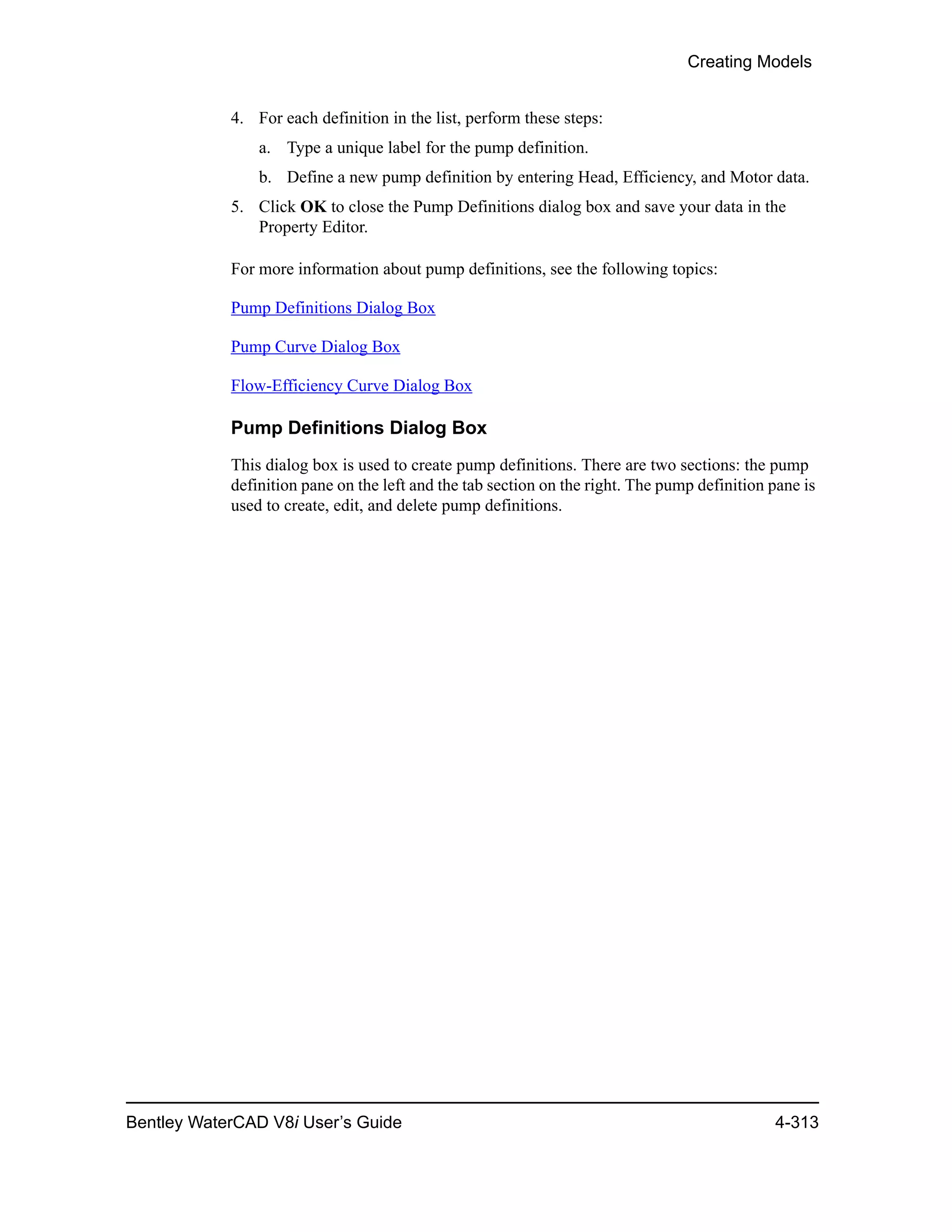 Creating Models
Bentley WaterCAD V8i User’s Guide 4-313
4. For each definition in the list, perform these steps:
a. Type a unique label for the pump definition.
b. Define a new pump definition by entering Head, Efficiency, and Motor data.
5. Click OK to close the Pump Definitions dialog box and save your data in the
Property Editor.
For more information about pump definitions, see the following topics:
Pump Definitions Dialog Box
Pump Curve Dialog Box
Flow-Efficiency Curve Dialog Box
Pump Definitions Dialog Box
This dialog box is used to create pump definitions. There are two sections: the pump
definition pane on the left and the tab section on the right. The pump definition pane is
used to create, edit, and delete pump definitions.
 