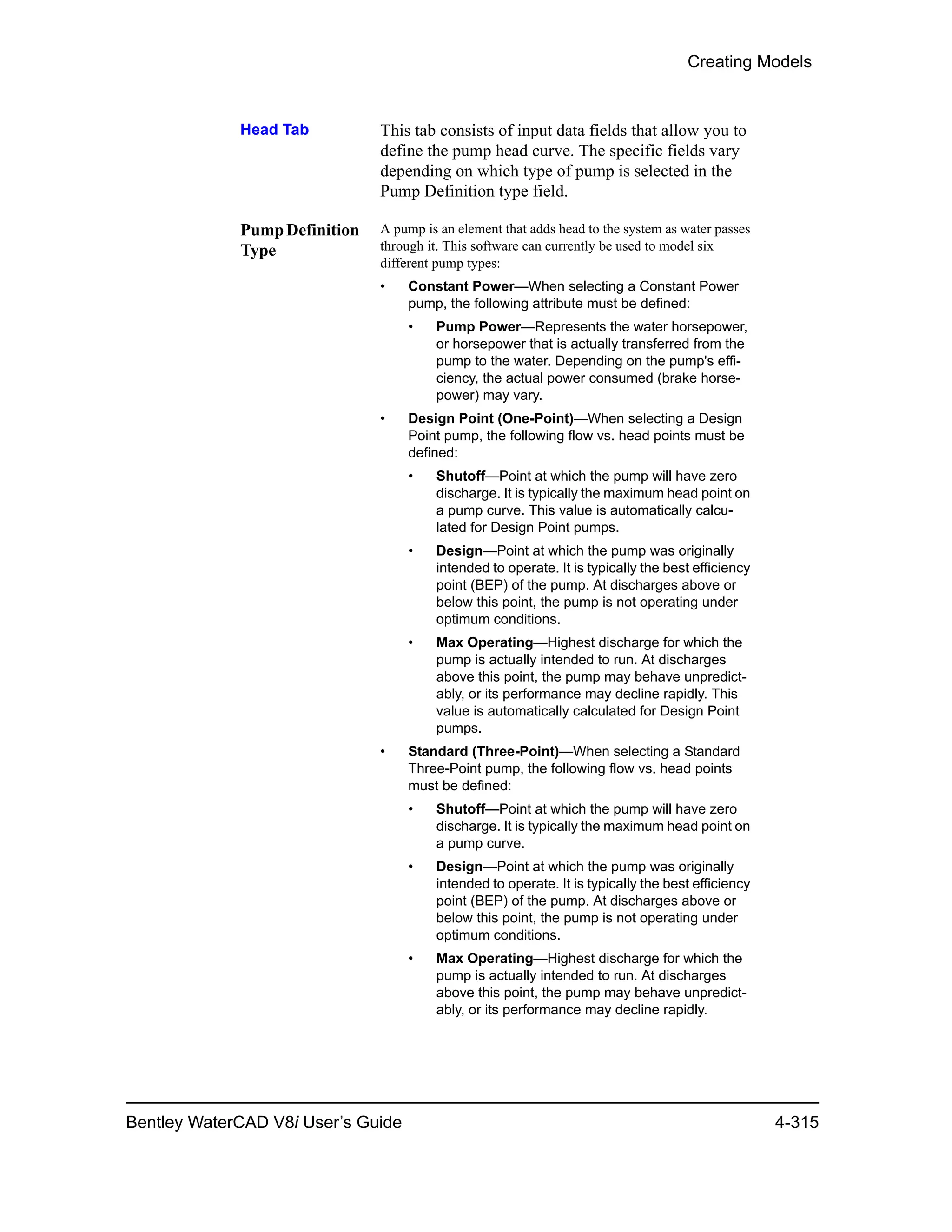 Creating Models
Bentley WaterCAD V8i User’s Guide 4-315
Head Tab This tab consists of input data fields that allow you to
define the pump head curve. The specific fields vary
depending on which type of pump is selected in the
Pump Definition type field.
PumpDefinition
Type
A pump is an element that adds head to the system as water passes
through it. This software can currently be used to model six
different pump types:
• Constant Power—When selecting a Constant Power
pump, the following attribute must be defined:
• Pump Power—Represents the water horsepower,
or horsepower that is actually transferred from the
pump to the water. Depending on the pump's effi-
ciency, the actual power consumed (brake horse-
power) may vary.
• Design Point (One-Point)—When selecting a Design
Point pump, the following flow vs. head points must be
defined:
• Shutoff—Point at which the pump will have zero
discharge. It is typically the maximum head point on
a pump curve. This value is automatically calcu-
lated for Design Point pumps.
• Design—Point at which the pump was originally
intended to operate. It is typically the best efficiency
point (BEP) of the pump. At discharges above or
below this point, the pump is not operating under
optimum conditions.
• Max Operating—Highest discharge for which the
pump is actually intended to run. At discharges
above this point, the pump may behave unpredict-
ably, or its performance may decline rapidly. This
value is automatically calculated for Design Point
pumps.
• Standard (Three-Point)—When selecting a Standard
Three-Point pump, the following flow vs. head points
must be defined:
• Shutoff—Point at which the pump will have zero
discharge. It is typically the maximum head point on
a pump curve.
• Design—Point at which the pump was originally
intended to operate. It is typically the best efficiency
point (BEP) of the pump. At discharges above or
below this point, the pump is not operating under
optimum conditions.
• Max Operating—Highest discharge for which the
pump is actually intended to run. At discharges
above this point, the pump may behave unpredict-
ably, or its performance may decline rapidly.
 