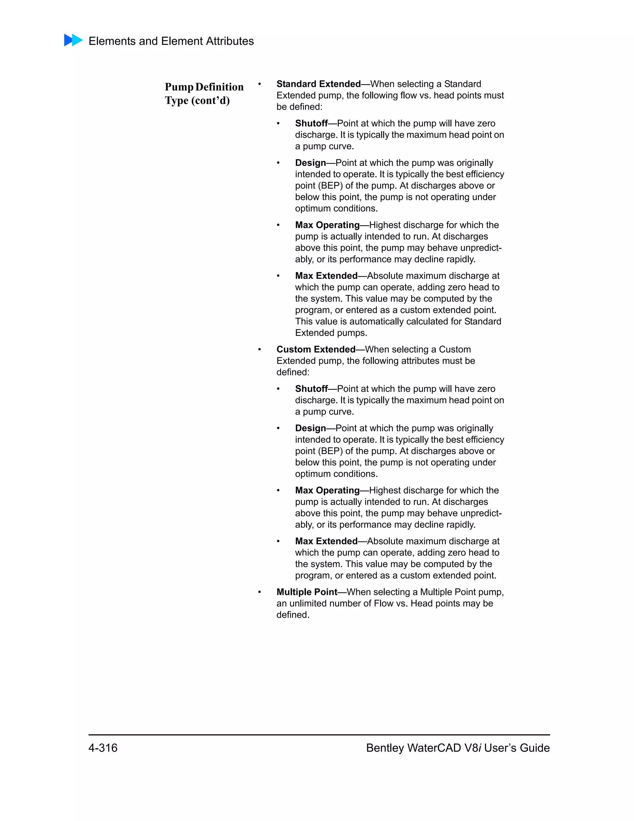 Elements and Element Attributes
4-316 Bentley WaterCAD V8i User’s Guide
PumpDefinition
Type (cont’d)
• Standard Extended—When selecting a Standard
Extended pump, the following flow vs. head points must
be defined:
• Shutoff—Point at which the pump will have zero
discharge. It is typically the maximum head point on
a pump curve.
• Design—Point at which the pump was originally
intended to operate. It is typically the best efficiency
point (BEP) of the pump. At discharges above or
below this point, the pump is not operating under
optimum conditions.
• Max Operating—Highest discharge for which the
pump is actually intended to run. At discharges
above this point, the pump may behave unpredict-
ably, or its performance may decline rapidly.
• Max Extended—Absolute maximum discharge at
which the pump can operate, adding zero head to
the system. This value may be computed by the
program, or entered as a custom extended point.
This value is automatically calculated for Standard
Extended pumps.
• Custom Extended—When selecting a Custom
Extended pump, the following attributes must be
defined:
• Shutoff—Point at which the pump will have zero
discharge. It is typically the maximum head point on
a pump curve.
• Design—Point at which the pump was originally
intended to operate. It is typically the best efficiency
point (BEP) of the pump. At discharges above or
below this point, the pump is not operating under
optimum conditions.
• Max Operating—Highest discharge for which the
pump is actually intended to run. At discharges
above this point, the pump may behave unpredict-
ably, or its performance may decline rapidly.
• Max Extended—Absolute maximum discharge at
which the pump can operate, adding zero head to
the system. This value may be computed by the
program, or entered as a custom extended point.
• Multiple Point—When selecting a Multiple Point pump,
an unlimited number of Flow vs. Head points may be
defined.
 