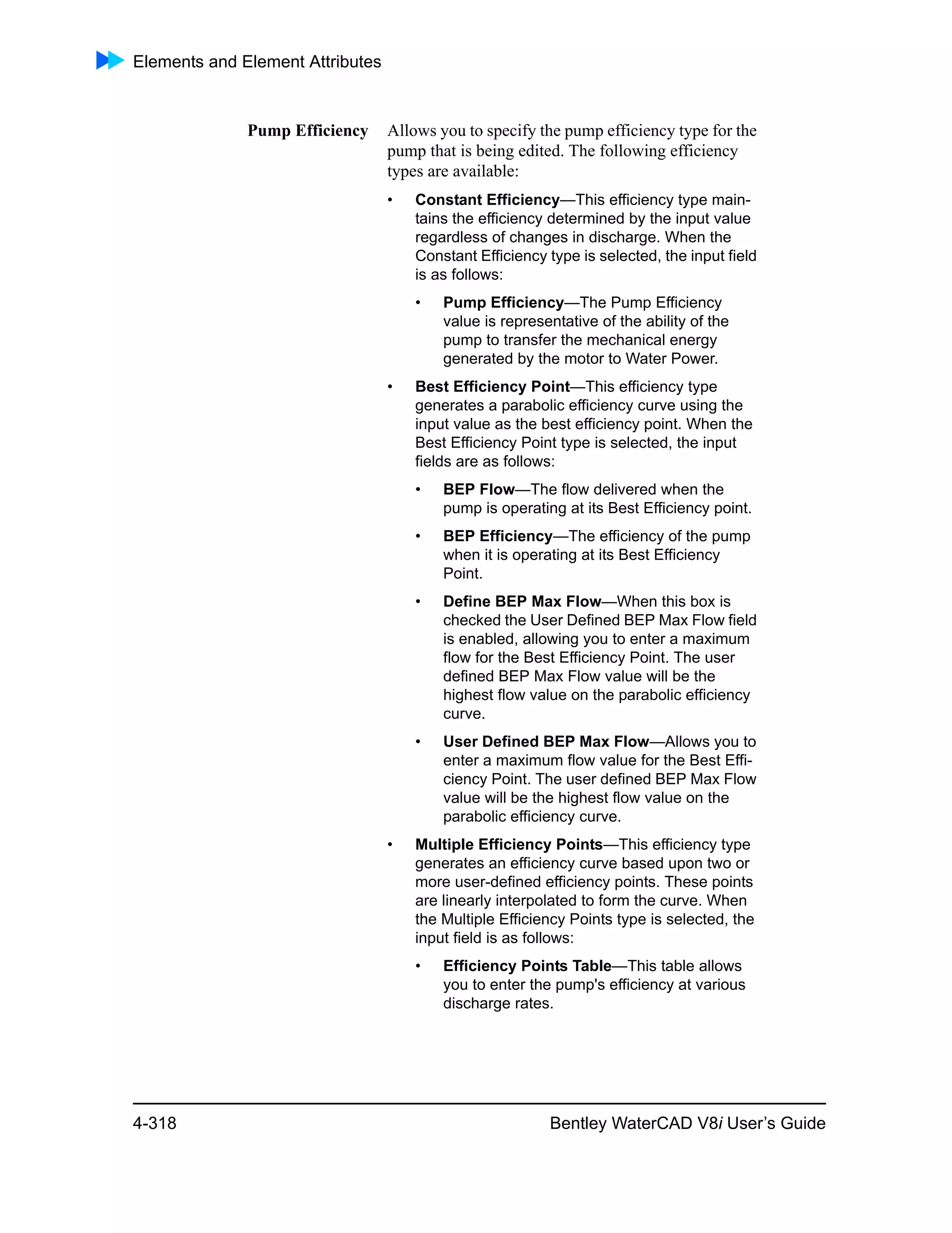 Elements and Element Attributes
4-318 Bentley WaterCAD V8i User’s Guide
Pump Efficiency Allows you to specify the pump efficiency type for the
pump that is being edited. The following efficiency
types are available:
• Constant Efficiency—This efficiency type main-
tains the efficiency determined by the input value
regardless of changes in discharge. When the
Constant Efficiency type is selected, the input field
is as follows:
• Pump Efficiency—The Pump Efficiency
value is representative of the ability of the
pump to transfer the mechanical energy
generated by the motor to Water Power.
• Best Efficiency Point—This efficiency type
generates a parabolic efficiency curve using the
input value as the best efficiency point. When the
Best Efficiency Point type is selected, the input
fields are as follows:
• BEP Flow—The flow delivered when the
pump is operating at its Best Efficiency point.
• BEP Efficiency—The efficiency of the pump
when it is operating at its Best Efficiency
Point.
• Define BEP Max Flow—When this box is
checked the User Defined BEP Max Flow field
is enabled, allowing you to enter a maximum
flow for the Best Efficiency Point. The user
defined BEP Max Flow value will be the
highest flow value on the parabolic efficiency
curve.
• User Defined BEP Max Flow—Allows you to
enter a maximum flow value for the Best Effi-
ciency Point. The user defined BEP Max Flow
value will be the highest flow value on the
parabolic efficiency curve.
• Multiple Efficiency Points—This efficiency type
generates an efficiency curve based upon two or
more user-defined efficiency points. These points
are linearly interpolated to form the curve. When
the Multiple Efficiency Points type is selected, the
input field is as follows:
• Efficiency Points Table—This table allows
you to enter the pump's efficiency at various
discharge rates.
 