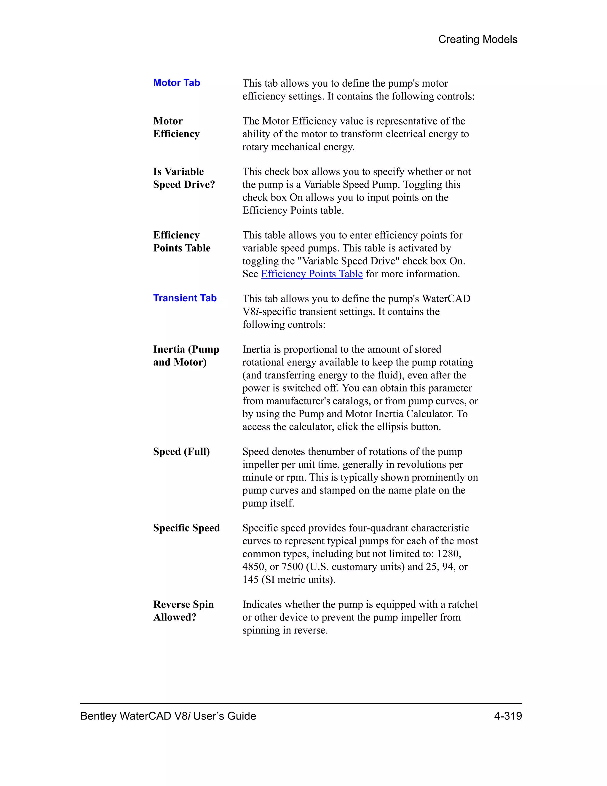 Creating Models
Bentley WaterCAD V8i User’s Guide 4-319
Motor Tab This tab allows you to define the pump's motor
efficiency settings. It contains the following controls:
Motor
Efficiency
The Motor Efficiency value is representative of the
ability of the motor to transform electrical energy to
rotary mechanical energy.
Is Variable
Speed Drive?
This check box allows you to specify whether or not
the pump is a Variable Speed Pump. Toggling this
check box On allows you to input points on the
Efficiency Points table.
Efficiency
Points Table
This table allows you to enter efficiency points for
variable speed pumps. This table is activated by
toggling the "Variable Speed Drive" check box On.
See Efficiency Points Table for more information.
Transient Tab This tab allows you to define the pump's WaterCAD
V8i-specific transient settings. It contains the
following controls:
Inertia (Pump
and Motor)
Inertia is proportional to the amount of stored
rotational energy available to keep the pump rotating
(and transferring energy to the fluid), even after the
power is switched off. You can obtain this parameter
from manufacturer's catalogs, or from pump curves, or
by using the Pump and Motor Inertia Calculator. To
access the calculator, click the ellipsis button.
Speed (Full) Speed denotes thenumber of rotations of the pump
impeller per unit time, generally in revolutions per
minute or rpm. This is typically shown prominently on
pump curves and stamped on the name plate on the
pump itself.
Specific Speed Specific speed provides four-quadrant characteristic
curves to represent typical pumps for each of the most
common types, including but not limited to: 1280,
4850, or 7500 (U.S. customary units) and 25, 94, or
145 (SI metric units).
Reverse Spin
Allowed?
Indicates whether the pump is equipped with a ratchet
or other device to prevent the pump impeller from
spinning in reverse.
 