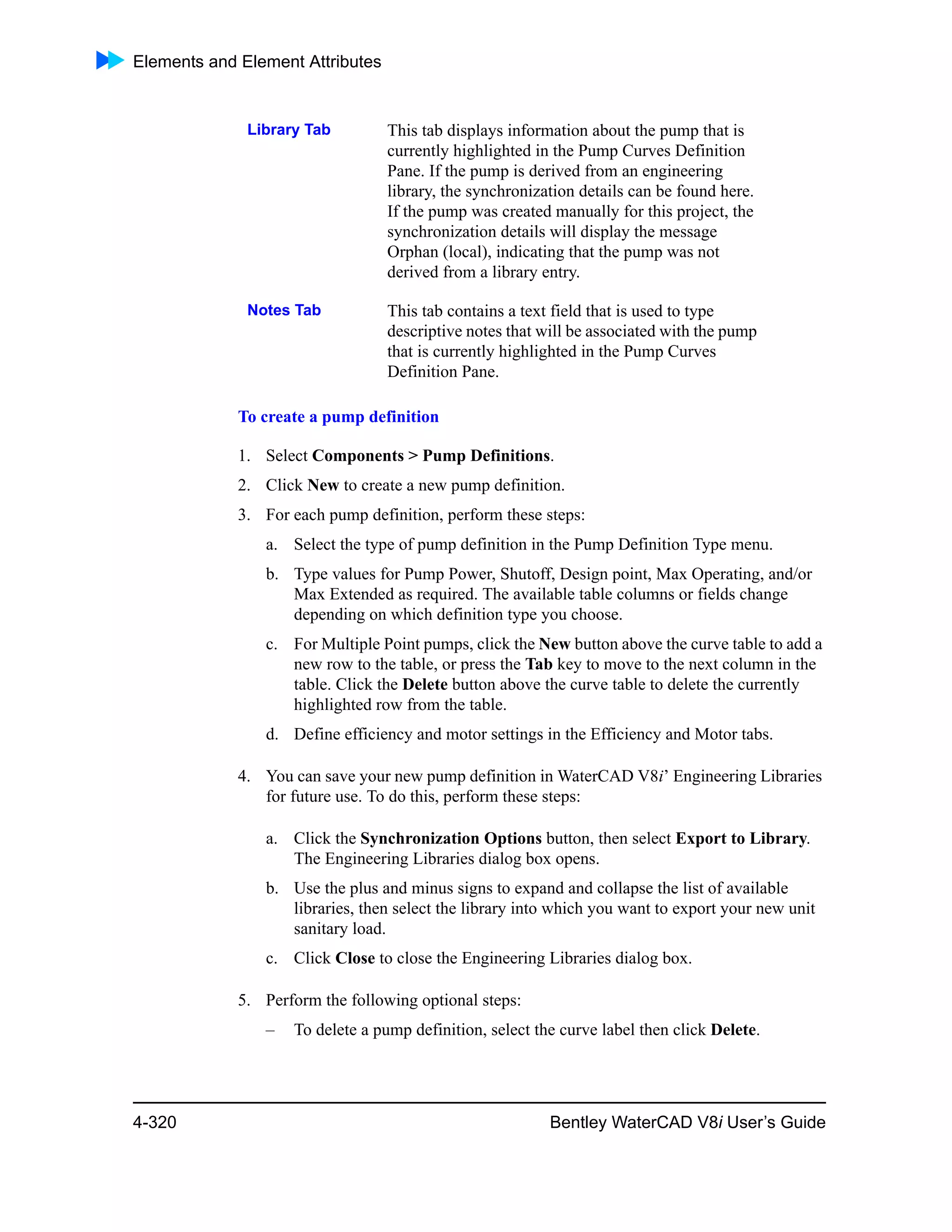 Elements and Element Attributes
4-320 Bentley WaterCAD V8i User’s Guide
To create a pump definition
1. Select Components > Pump Definitions.
2. Click New to create a new pump definition.
3. For each pump definition, perform these steps:
a. Select the type of pump definition in the Pump Definition Type menu.
b. Type values for Pump Power, Shutoff, Design point, Max Operating, and/or
Max Extended as required. The available table columns or fields change
depending on which definition type you choose.
c. For Multiple Point pumps, click the New button above the curve table to add a
new row to the table, or press the Tab key to move to the next column in the
table. Click the Delete button above the curve table to delete the currently
highlighted row from the table.
d. Define efficiency and motor settings in the Efficiency and Motor tabs.
4. You can save your new pump definition in WaterCAD V8i’ Engineering Libraries
for future use. To do this, perform these steps:
a. Click the Synchronization Options button, then select Export to Library.
The Engineering Libraries dialog box opens.
b. Use the plus and minus signs to expand and collapse the list of available
libraries, then select the library into which you want to export your new unit
sanitary load.
c. Click Close to close the Engineering Libraries dialog box.
5. Perform the following optional steps:
– To delete a pump definition, select the curve label then click Delete.
Library Tab This tab displays information about the pump that is
currently highlighted in the Pump Curves Definition
Pane. If the pump is derived from an engineering
library, the synchronization details can be found here.
If the pump was created manually for this project, the
synchronization details will display the message
Orphan (local), indicating that the pump was not
derived from a library entry.
Notes Tab This tab contains a text field that is used to type
descriptive notes that will be associated with the pump
that is currently highlighted in the Pump Curves
Definition Pane.
 